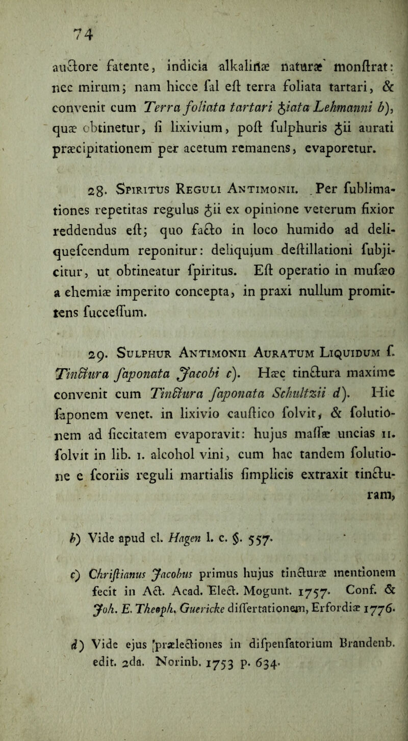 auSore fatente, indicia alkaliriae natur»' monftrat: ncc mirum, nam hicce fal eft terra foliata tartari, & convenit cum Terra foliata tartari ^iata Lehmanni d), 'quae obtinetur, fi lixivium, pofi: fulphuris Jii aurati praecipitationem'per acetum remanens, evaporetur. 23. Spiritus Reguli Antimonii. .Per fublima- tiones repetitas regulus Jii ex opinione veterum fixior reddendus eft; quo fa£lo in loco humido ad deli- quefeendum reponitur: deliqujum deftillationi fubji- citur, ut obtineatur fpiritus. Efl: operatio in mufaeo a chemiae imperito concepta, in praxi nullum promit- tens fuccelTum. 29. Sulphur Antimonii Auratum Liquidum f. TinBura faponata ^acobi r). Haec tinftura maxime convenit cum Tin&ura faponata Schiiltzii d). Hic faponem venet. in lixivio caufiico folvit^ & folutio- nem ad ficcitarem evaporavit: hujus mafiae uncias ii. folvit in lib. 1. alcohol vini, cum hac tandem folutio- ne e fcoriis reguli martialis fimplicis extraxit tinftu- rara, h) Vide apud cL Hagen 1. c. §. 557. c) Chrifltanus Jacohus primus hujus tinclurae mentionem fecit in Aci. Acad. Llecl. Mogunt. 1757« Conf. <5c Joh. E. Tkeep/i, Guericke diflertationem, Erfordia? 1776. d) Vide ejus 'praElecliones in dirpeiifatorium Brandenb. edit. 2da. Norinb. 1753 p. 634-