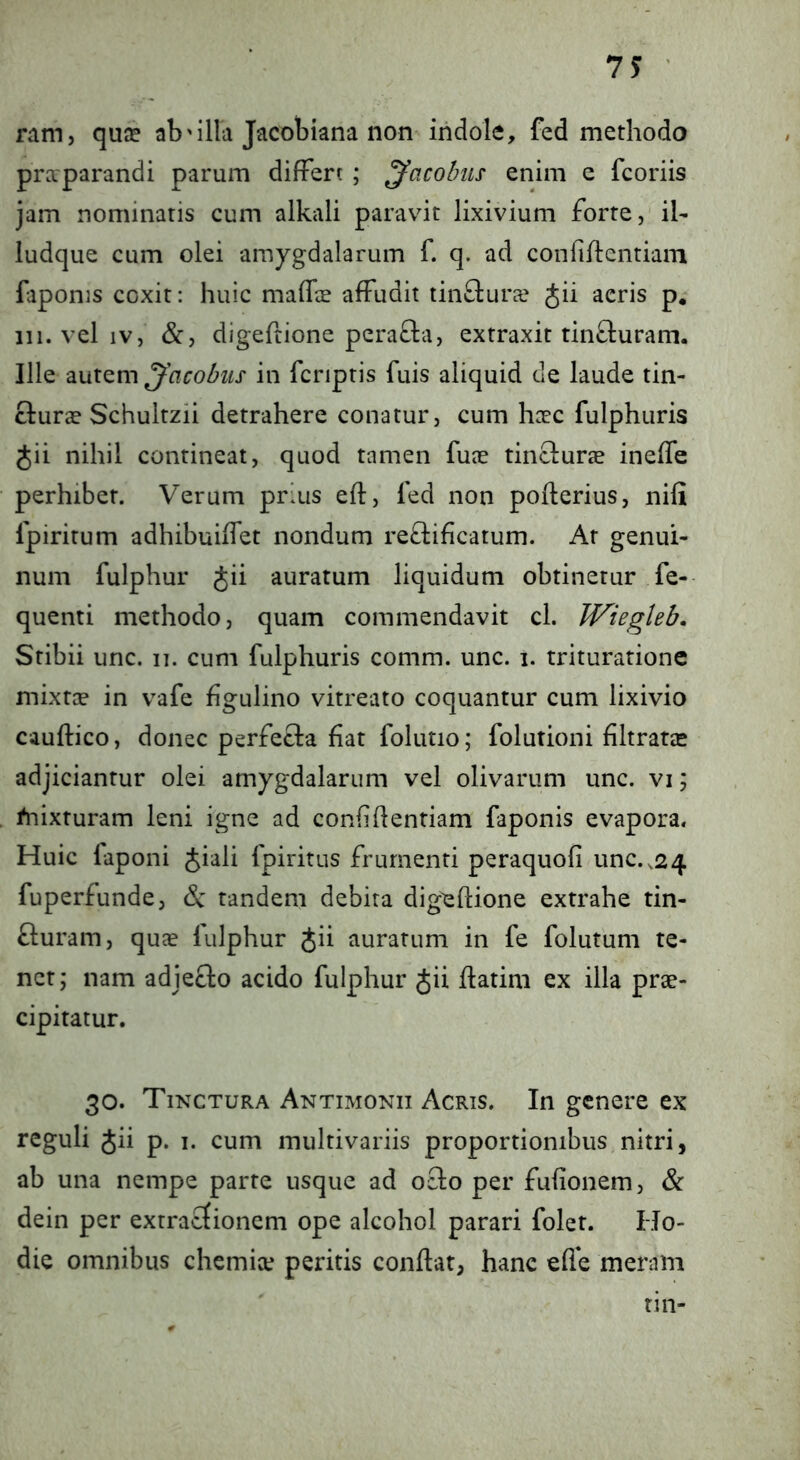 ram, quje ab'illa Jacobiana non indole, fed methodo praparandi parum differt ; ^acolnis enim e fcoriis jam nominatis cum alkali paravit lixivium forte, ih ludque cum olei amygdalarum f. q. ad confihentiam faponis coxit: huic mafla affudit tin&ura Jii aeris p,- 111. vel IV, &, digefrione pera£la, extraxit tincturam. Ille ^'acobiis in fcriptis fuis aliquid de laude tin- clura Schultzii detrahere conatur, cum hcec fulphuris Jii nihil contineat, quod tamen fuae tinclurae ineffe perhibet. Verum prius eft, led non poflerius, nili fpiritum adhibuilfet nondum re£lificatum. At genui- num fulphur Jii auratum liquidum obtinetur fe- quenti methodo, quam commendavit cl. Wiegleb, Stibii unc. ii. cum fulphuris comm. unc. i. trituratione mixtce in vafe figulino vitreato coquantur cum lixivio cauftico, donec perfecla fiat folutio; folutioni filtratic adjiciantur olei amygdalarum vel olivarum unc. vi; /nixturam leni igne ad confidentiam faponis evapora. Huic faponi Jiali fpiritus frumenti peraquofi unc. ,24 fuperfunde, & tandem debita digeflione extrahe tin- fluram, quae fulphur Jii auratum in fe folutum te- net; nam adjecto acido fulphur Jii datini ex illa prae- cipitatur. 30. Tinctura Antimonii Acris. In genere ex reguli Jii p. i. cum multivariis proportionibus nitri, ab una nempe parte usque ad ocio per fulionem, & dein per extracfionem ope alcohol parari folet. Ho- die omnibus chemite peritis conflat, hanc effe meram rin-