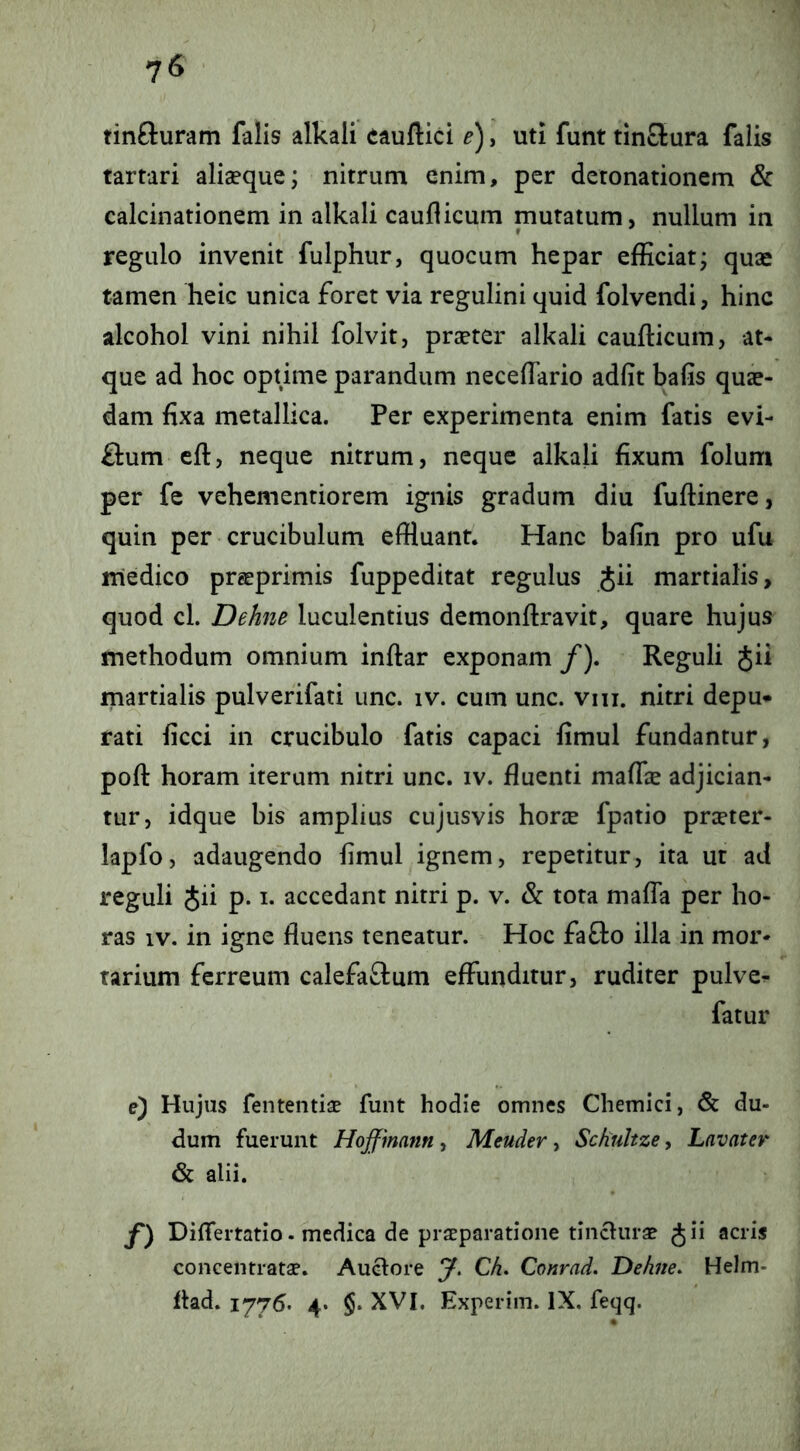 tinfturam falis alkali cauftici e'), uti funt tin£lura falis tartari aliaeque; nitrum enim, per deronationem & calcinationem in alkali caudicum mutatum, nullum in regulo invenit fulphur, quocum hepar efficiat; quae tamen heic unica foret via regulini quid folvendi, hinc alcohol vini nihil folvit, praeter alkali caufticum, at- que ad hoc opnme parandum neceflario adfit bafis quae- dam fixa metallica. Per experimenta enim fatis evi- flum eft, neque nitrum, neque alkali fixum folum per fe vehementiorem ignis gradum diu fuftinere, quin per crucibulum effluant. Hanc bafin pro ufu medico prgeprimis fuppeditat regulus Jii martialis, quod cl. Dehne luculentius demonftravit, quare hujus methodum omnium indar exponam /). Reguli Jii martialis pulverifati unc. iv. cum unc. viii. nitri depu* rati ficci in crucibulo fatis capaci fimul fundantur, poft horam iterum nitri unc. iv. fluenti maflie adjician- tur, idque bis amplius cujusvis horie fpatio prceter- lapfo, adaugendo fimul ignem, repetitur, ita ut ad reguli Jii p. i. accedant nitri p. v. & tota malTa per ho- ras IV. in igne fluens teneatur. Hoc fafto illa in mor- tarium ferreum calefaftum effunditur, ruditer pulve^ fatur e) Hujus fententiae funt hodie omnes Chemici, & du- dum fuerunt Hoffmann , Meuder , Schultze, Lavater & alii. f) Differtatio. medica de praeparatione tinclurae gii acris concentratae. Auclore y. Ch. Conrad. Dehite. Helm- flad. 1776. 4> §. XVI. Experim. IX. feqq.