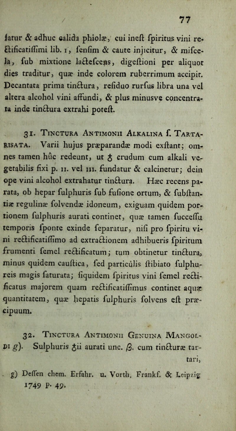 latur & adhuc calida phiolse,' cui ineft fpiritu.s vini re- Gificatiflimi lib. i, fenfim & caute injicitur, & mifce- la, fub mixtione laftefcens, digeftioni per aliquot dies traditur, quce inde colorem ruberrimum accipit. Decantata prima tinftura, refiduo rurfus libra una vel altera alcohol vini affundi, & plus minus ve concentra- ta inde tinftura extrahi poreft. 31. Tinctura Antimonii Alkalina f. Tarta- RiSATA. Varii hujus praeparanda modi exftant; om- nes tamen huc redeunt, ut J crudum cum alkali ve- getabilis fixi p. II. vel III. fundatur & calcinetur; dein ope vini alcohol extrahatur tinftura. Haec recens pa- rata, ob hepar fulphuris fub fufione ortum, & fubftan- tiae regulinae folvendae idoneum, exiguam quidem por- tionem fulphuris aurati continet, quae tamen fucceffu temporis fponte exinde feparatur, nifi pro fpiritu vi- ni reflificatiflimo ad extraftionem adhibueris fpiritura frumenti femel re£lificatum j tum obtinetur tinfluraj minus quidem cauftica, fed particulis ftibiato fulphu- reis magis faturata; liquidem fpiritus vini femel retli- ficatus majorem quam reftificatiffimus continet aquae quantitatem, quae hepatis fulphuris folvens efl prae- cipuum. 32. Tinctura Antimonii Genuina Mangol- Di g). Sulphuris Jii aurati unc. /3. cum rinfturae tar- tari, ■ Z) Defleri ehem. Erfahr. u. Vorth, Frankf. (Sc Leipzig 1749 P- 49»