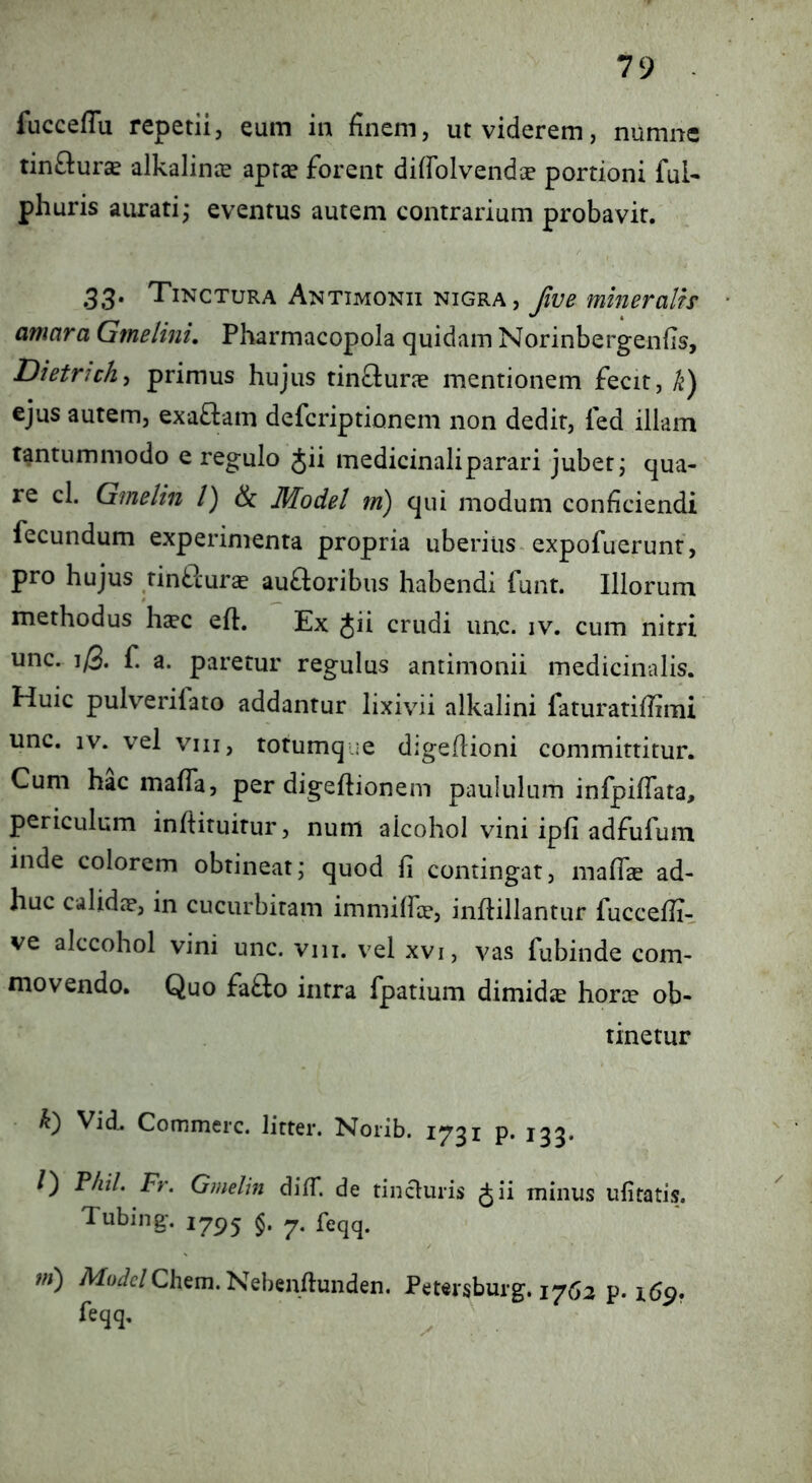 fucceflu repetii, eum in finem, ut viderem, numnc tinftur^ alkalince aprse forent difFolvendce portioni fui- phuris aurati; eventus autem contrarium probavit. 33* Tinctura Antimonii nigra, Jive mineralis amara Gmelini. Pharmacopola quidam Norinbergenfis, Dietrich^ primus hujus tinflurae mentionem fecit, k) ejus autem, exa£lam defcriptionem non dedit, fed illam tantummodo e regulo Jii medicinali parari jubet; qua- re cl. Gmelin /) & Model m) qui modum conficiendi fecundum experimenta propria uberius-expofuerunr, pro hujus rinblurs aufloribus habendi funt. Illorum methodus haec eft. Ex Jii crudi uac. iv. cum nitri unc. f. a. paretur regulus antimonii medicinalis. Huic pulverifato addantur lixivii alkalini faturatiffimi unc. IV. vel viii, torumque digefiioni committitur. Cum hac mafla, per digeftionem paululum infpiflata, periculum infiituitur, num alcohol vini ipfi adfufum inde colorem obtineat; quod fi contingat, malTae ad- huc calidae, in cucurbitam immiffae, infiillantur fuccefii- ve alccohol vini unc. viii. vel xvi, vas fubinde com- movendo. Quo fafto intra fpatium dimidie horae ob- tinetur k') Vid. Commere, litter. Norib. 1731 p. 133* /) F/iil. Fr. Gmelin difT. de tincluris Jii minus ufitatis. Tubing. 175^5 feqq. ni) Afo^c/Chem. Nebenflunden. Petersburg, 17^2 p* i6p. feqq.