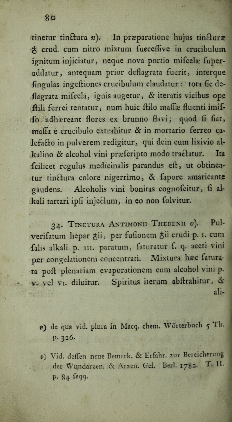 •tinetur tinftura n). In praeparatione hujus tinclurx J crud. cum nitro mixtum fucceflive in crucibulum ignitum injiciatur, neque nova portio mifcelae fuper- addatur, antequam prior deflagrata fuerit, interque lingulas ingeftiones crucibulum claudatur: tota fic de- ,flagrata mifcela, ignis augetur, & iteratis vicibus op.e ^flili ferrei tentatur, num huic flilo maflie fluenti imif- 'fo. adhaereant flores ex brunno flavij quod fi fiat, •maffa e crucibulo extrahitur & in mortario ferreo ca* lefaclo in pulverem redigitur, qui dein cum lixivio al- ,kalino & alcohol vini praefcripto modo traftatur. Ita fcilicet regulus medicinalis parandus efl:, ut obtinea- 'tur tinftura colore nigerrimo, & fapore amaricante .gaudens. Alcoholis vini bonitas cognofcitur, fi al- 'kali tartari ipfi inje&um, in eo non folvkur. 34. Tinctura Antuviokii Thedenii 0). Pul- verifatum hepar Jii, per fufionem Sii crudi p. i. cum falis alkali p. iii. paratum, faturatur f. q. aceti vini per congelationem conccntrati. Mixtura haec fatura- •ta pofl plenariam evaporationem cum alcohol vini p. V. vel VI. diluitur. Spiritus iterum abftrahitur, &: . ali- fi') dc qua vid. plura in Macq. cheni. Worterbucli 5 Tb. p. 326. 0} Vid. dcflen^neue Bemerk, & Erfahr. 7,ui' Bereicherung . der Wundarzen. Arzen. Gei. Berl. 1782. T. II. p. 84 feqq.