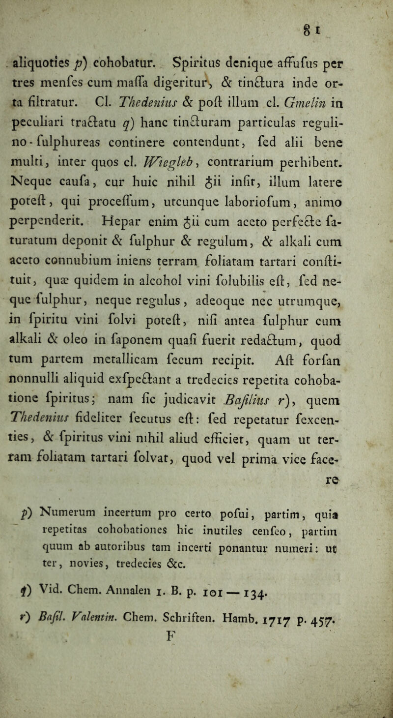 . aliquoties p) eohobatur. Spiritus denique affufus per tres menfes cum malTa digeritur, & tinftura inde or- ta filtratur. Cl. Thedenius & poft illum cl. Gmelin in peculiari traftatu q) hanc tincluram particulas reguli- no- fulphureas continere contendunt, fed alii bene multi^ inter quos cl. JVieglebcontrarium perhibent. Neque caufa, cur huic nihil Jii infir, illum latere poteft, qui proceffum, utcunque laboriofum, animo perpenderit. Hepar enim Jii cum aceto perfecle fa- turatum deponit & fulphur & regulum, & alkali cum aceto connubium iniens terram foliatam tartari confti- tuit, quee quidem in alcohol vini folubilis eh, fed ne- que fulphur, neque regulus , adeoque nec utrumque, in fpiritu vini folvi poteft, nifi antea fulphur cum alkali & oleo in faponem quafi fuerit redaftum, quod tum partem metallicam fecum recipit. Aft forfan nonnulli aliquid exfpeflant a tredecies repetita cohoba- tione fpiritusj nam fic judicavit Bafiliiis r), quem Thedenius fideliter fecutus efl: fed repetatur fexcen- ties, & fpiritus vini nihil aliud efficiet, quam ut ter- ram foliatam tartari felvat, quod vel prima vice face- re f) Numerum incertum pro certo pofui, partim, quia repetitas cohobationes hic inutiles cenfco, partim quum ab autoribus tam incerti ponantur numeri: ut ter, novies, tredecies <Scc. Vid. Chem. Annalen i. B. p, loi — 134» r) BafiL Valentin. Chem. Schriften. Hamb. 1717 p. 457. F