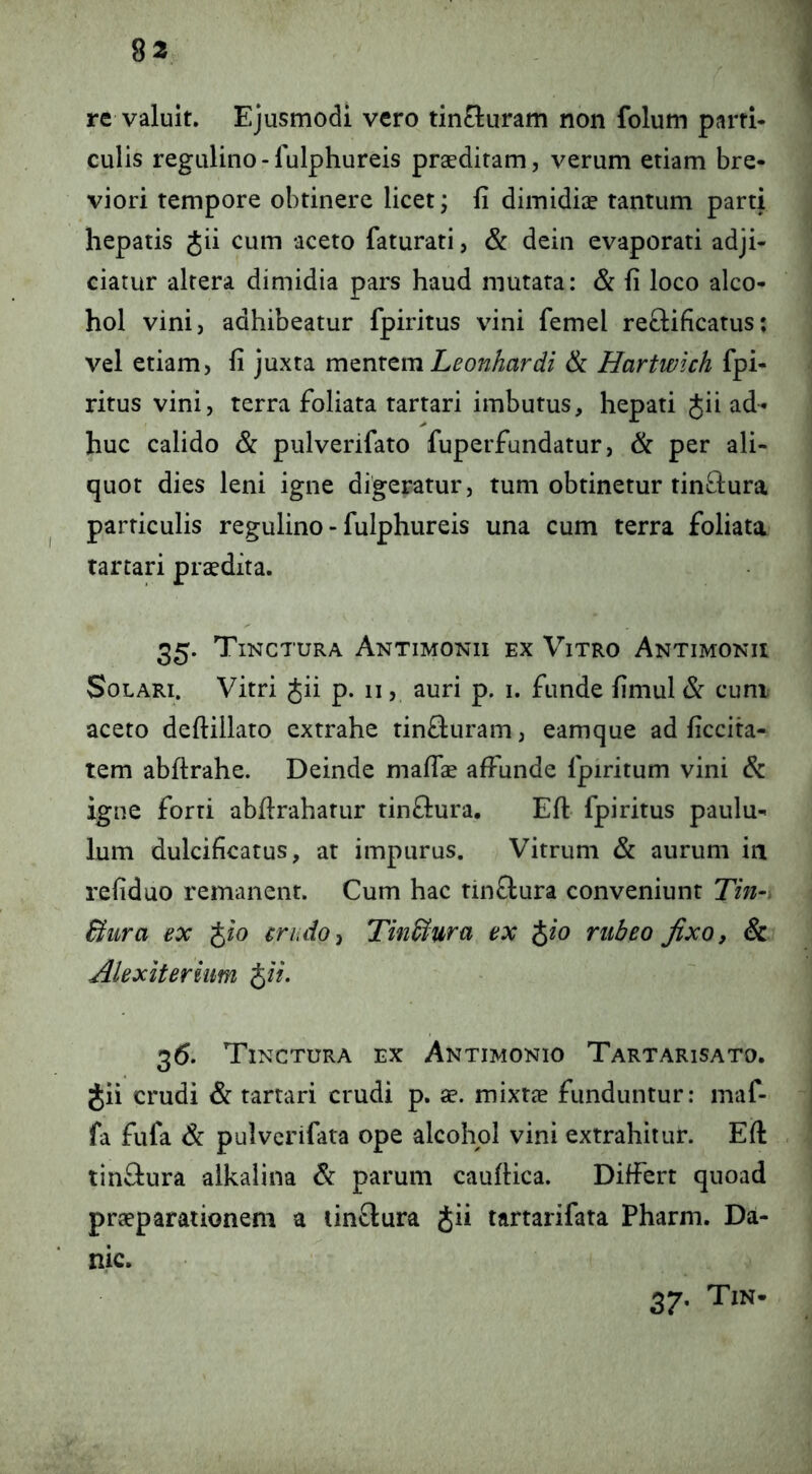 re valuit. Ejusmodi vero tin£luram non folum parti- culis regulino- lulphureis prsediram, verum etiam bre- viori tempore obtinere licet; fi dimidiae tantum parti hepatis Jii cum aceto faturati, & dein evaporati adji- ciatur altera dimidia pars haud mutata: & fi loco alco- hol vini, adhibeatur fpiritus vini femel reftificatus; vel etiam, fi juxta xmnxtm Leonhardi & Hartwich fpi- ritus vini, terra foliata tartari imbutus, hepati Jii ad- huc calido & pulverifato fuperfundatur, & per ali- quot dies leni igne digeratur, tum obtinetur tin^lura particulis regulino - fulphureis una cum terra foliata tartari praedita. 35. Tinctura Antimonii ex Vitro Antimonii Solari. Vitri Jii p. 11, auri p. i. funde fimul cum aceto deftillato extrahe tin&uram, eamque ad ficcita- tem abftrahe. Deinde maffae affunde fpiritum vini & igne forti abflrahatur rinflura. Eft fpiritus paulu- lum dulcificatus, at impurus. Vitrum & aurum in refiduo remanent. Cum hac tinflura conveniunt Tin-. Bura ex Jio eriido^ Tin&uru ex Jio rubeo fixo, & Alexiteriiim Jii. 36. Tinctura ex Antimonio Tartarisato. Jii crudi & tartari crudi p, ^e. mixtae funduntur: maf- fa fufa & pulverifata ope alcohol vini extrahitur. Eft tinftura alkalina & parum cauftica. Differt quoad praeparationem a linftura Jii tartarifata Pharm. Da- nic. 37. Tin-