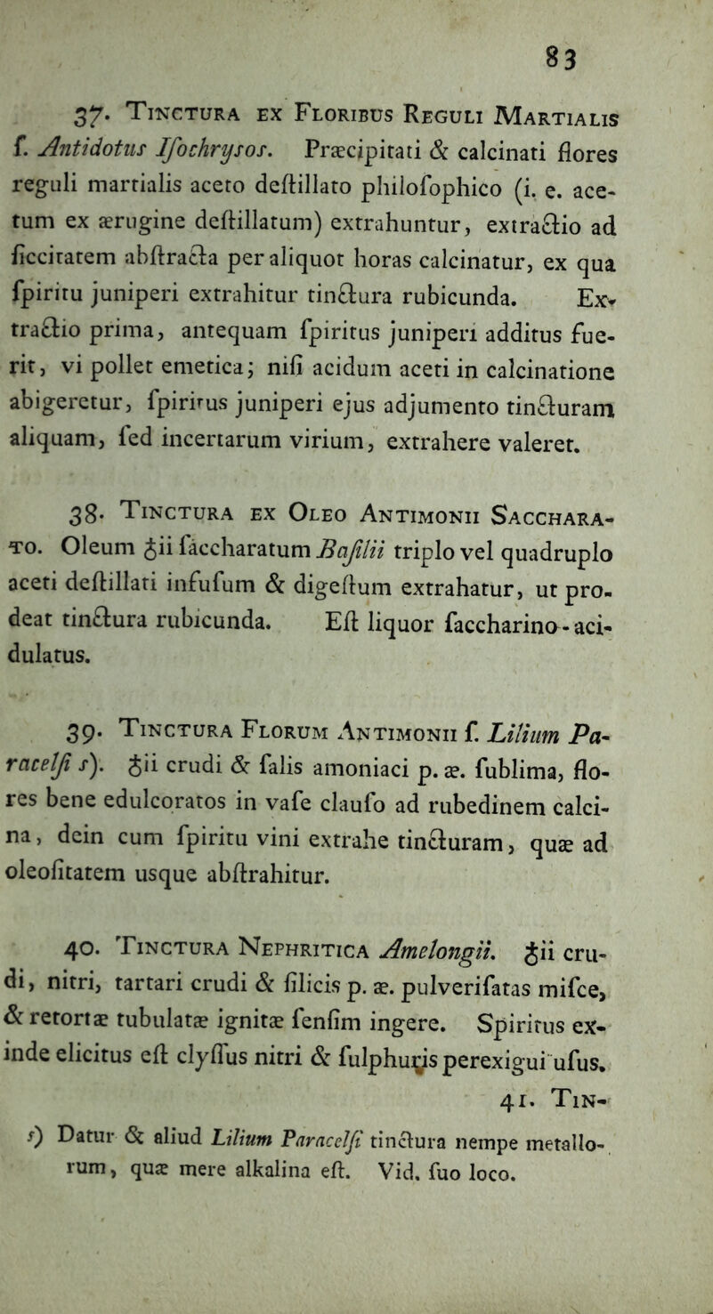 37* Tinctura ex Floribus Reguli Martialis f. Antidotus Ifochrysos. Prcecipirati & calcinati flores reguli marrialis aceto deftillato phiiofophico (i, e. ace- tum ex aerugine deftillarum) extrahuntur, extraftio ad ficcitatem abflracla per aliquot horas calcinatur, ex qua fpiritu juniperi extrahitur tinftura rubicunda. Ex- traclio prima, antequam fpiritus juniperi additus fue- rit, vi pollet emetica j nili acidum aceti in calcinatione abigeretur, fpiruus juniperi ejus adjumento tin^luram aliquam, led incertarum virium, extrahere valeret. 38- Tinctura ex Oleo Antimonii Sacchara- To. Oleum Jii faccharatum Bafilii triplo vel quadruplo aceti deftillati infufum & digeflum extrahatur, ut pro- deat tin£lura rubicunda. Efl liquor faccharinG-aci- dulatus. 39. Tinctura Florum Antimonii f. Lilium Pa- rcicetji r). Jii crudi falis amoniaci p. se. fublima, flo- res bene edulcoratos in vafe claufo ad rubedinem calci- na, dcin cum fpiritu vini extrahe tinauram, quse ad oleofitatem usque abflrahitur. 40. Tinctura Nephritica Amelongiu Jii cru- di, nitri, tartari crudi & filicis p. ae. pulverifatas mifce, & retortae tubulata ignitae fenfim ingere. Spiritus ex-^ inde elicitus efl clyflus nitri & fulphuys perexigui ufus. 41. Tin- 5) Datur (St aliud Lilium Paracelfi tinclura nempe metallo- rum, qua? mere alkalina efl. Vid, fuo loco.