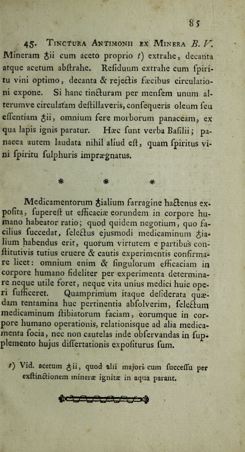 - 45* Tinctura Antimonii ex Minera B. V, Mineram Jii cum aceto proprio t) extrahe, decanta atque acetum abftrahe. Refiduum extrahe cum Ipiri- tu vini optimo, decanta & rejeclis ficibus circulatio- ni expone. Si hanc tinfturam per menfem unum al- terumve circulafam deftillaveris, confequeris oleum feu eflentiam Jii, omnium fere morborum panaceam, ex qua lapis ignis paratur. Hcec funt verba Bafilii; pa- nacea autem laudata nihil aliud efl, quam fpiritus vi- ni fpiritu fulphuris impraegnatus. * # * Medicamentorum Jialium farragine haflenus ex- polita, fuperejH: ut efficacis eorundem in corpore hu- mano habeator ratio; quod quidem negotium, quo fi- cilius fuccedat, feleffus ejusmodi medicaminum pia- lium habendus erit, quorum virtutem e partibus con- flitutivis tutius eruere & cautis experimentis confirma- re licet: omnium enim & fingulorum efficaciam in corpore humano fideliter per experimenta determina- • re neque utile foret, neque vita unius medici huic ope- ri fufficeret. Quamprimum itaque defiderata qus- dam tentamina huc pertinentia abfolverim, feleftum medicaminum fiibiatorum faciam, 'eorumque in cor- pore humano operationis, relationisque ad alia medica- menta focia, nec non cautelas inde obfervandas in fup* plemento hujus diflertationis expoliturus fum. f) Vid. acetum ^ii, quod tlii majori-cum fucceflu per exftinclionem minerae ignitae in aqua parant.