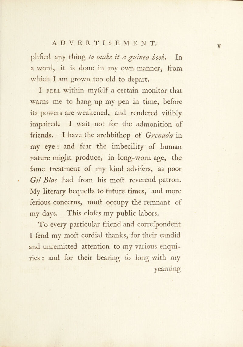 v plified any thing to make it a guinea book. In a word, it is done in my own manner, from which I am grown too old to depart. I feel within my felt a certain monitor that warns me to hang up my pen in time, before its pov/ers are weakened, and rendered vilibly impaired; I wait not for the admonition of friends. I have the archbifhop of Grenada in my eye : and fear the imbecility of human nature might produce, in long-worn age, the fame treatment of my kind advifers, as poor Gil Bias had from his moll reverend patron. My literary bequefts to future times, and more ferious concerns, mu ft occupy the remnant of my days. This clofes my public labors. To every particular friend and correlpondent I fend my moft cordial thanks, lor their candid and unremitted attention to my various enqui- ries : and for their bearing fo iong with my yearning