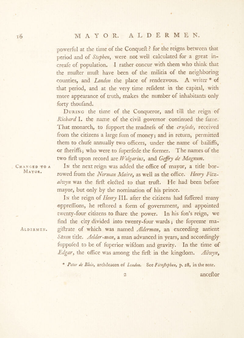 I powerful at the time of the Conquefl ? for the reigns between that period and of Stephen, were not well calculated for a great in- creafe of population. I rather concur with them who think that the mufler mull have been of the militia of the neighboring counties, and London the place of rendezvous. A writer * of that period, and at the very time refident in the capital, with more appearance of truth, makes the number of inhabitants only forty thoufand. During the time of the Conqueror, and till the reign of Richard I. the name of the civil governor continued the fame* That monarch, to fupport the madnefs of the crujadey received from the citizens a large fum of money ; and in return, permitted them to chufe annually two officers, under the name of bailiffs, or ffieriffs; who were to fuperfede the former. The names of the two firfl upon record are JVolgarius, and Geffry de Magnum. Changed to a In the next reign was added the office of mayor, a title bor~ *^/iA 10R# rowed from the Norman Maine, as well as the office. Henry Fitz- alwyn was the firfl elected to that trufl. He had been before mayor, but only by the nomination of his prince. In the reign of Henry IIL after the citizens had fuffered many oppreffions, he reflored a form of government, and appointed twenty-four citizens to ffiare the power. In his fon’s reign, we find the city divided into twenty-four wards; the fupreme ma- Aldermen. giftrate of which was named Alderman, an exceeding antient Saxon title. Aelaer-man, a man advanced in years, and accordingly fuppofed to be of fuperior wifdom and gravity. In the time of Edgar, the office was among the firfl in the kingdom. Ailwyn, # Peter de Blois, archdeacon of London. See Fitzftepben, p. 28, in the note. 2 anceflor