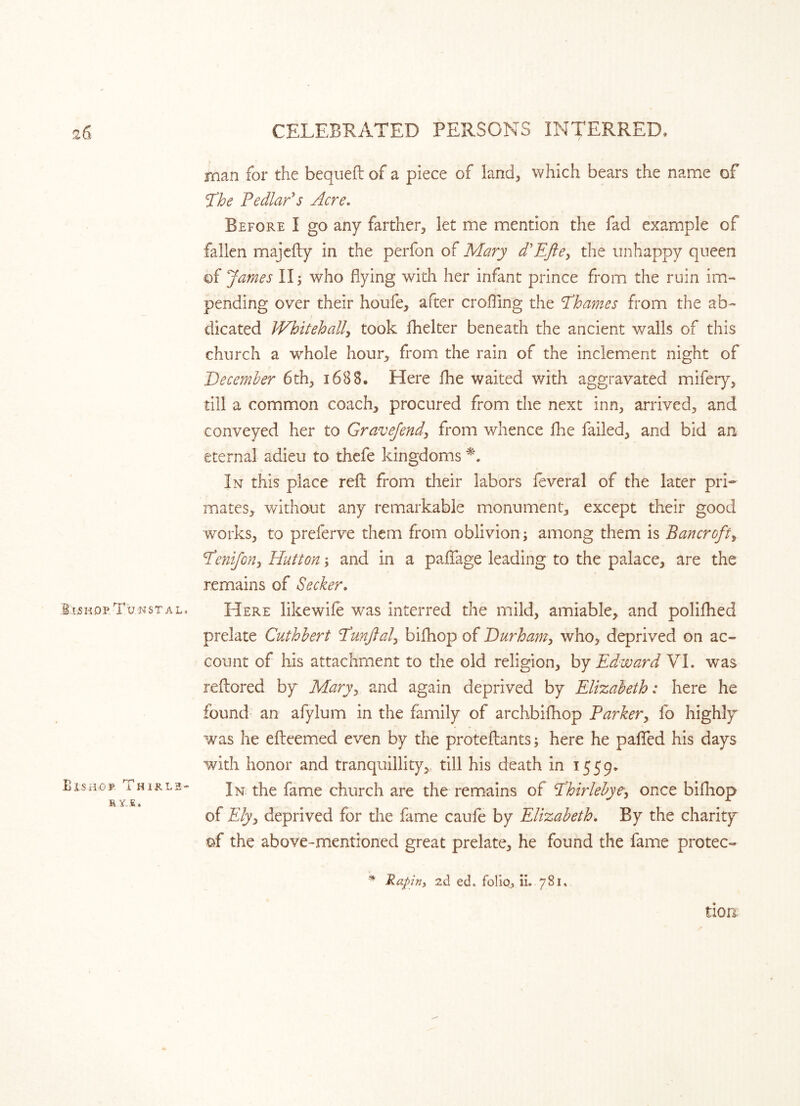 man for the bequeft of a piece of land, which bears the name of The Pedlar's Acre. Before I go any farther, let me mention the fad example of fallen majefty in the perfon of Mary d*Efte, the unhappy queen of James II; who flying with her infant prince from the ruin im- pending over their houfe, after crofting the Thames from the ab- dicated Whitehall, took fhelter beneath the ancient walls of this church a whole hour, from the rain of the inclement night of December 6th, 1688. Here fhe waited v/ith aggravated mifery, till a common coach, procured from the next inn, arrived, and conveyed her to Gravefend, from whence fhe failed, and bid an eternal adieu to thefe kingdoms *. In this place reft from their labors leveral of the later pri- mates, without any remarkable monument, except their good works, to preferve them from oblivion; among them is Bancroft, Tenifon, Hutton; and in a paffage leading to the palace, are the remains of Seeker. SwhopTu/nstal, Here likewife was interred the mild, amiable, and polifhed prelate Cuthbert Tunftal, bifhop of Durham, who, deprived on ac- count of his attachment to the old religion, by Edward VI. was reftored by Maryy and again deprived by Elizabeth: here he found an afylum in the family of archbifhop Parker, fo highly was he efteemed even by the proteftants; here he palled his days with honor and tranquillity,, till his death in 1559* In the fame church are the remains of Thirlebye, once bifhop of Elyy deprived for the fame caufe by Elizabeth. By the charity of the above-mentioned great prelate, he found the fame protec- B IS HO ¥ B Y..E, T H 1R L 2 - * Rapin, ?A ed. folio, ii. 781, tion.