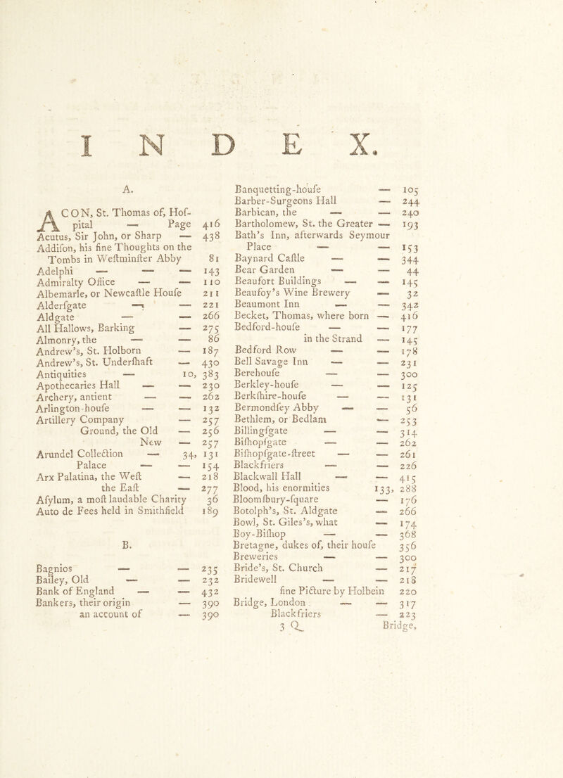 A. Banquetting-houfe 105 Barber-Surgeons Hall ■ 2 44 A CON, St. Thomas of, Hof- Barbican, the —- —- 240 pital — Page 416 Bartholomew, St. the Greater ■ L93 Acutus, Sir John, or Sharp — 438 Bath’s Inn, afterwards Seymour Addifon, his fine Thoughts on the Place —- — 133 Tombs in Weftminfter Abby 81 Baynard Caftle — 344 A. del phi — ■— —> H3 Bear Garden —*» “—- 44 Admiralty Office —- — 110 Beaufort Buildings —* — H5 Albemarle, or Newcaftle Houfe 211 Beaufoy’s Wine Brewery — 32 Alderfgate —■* 221 Beaumont Inn — — 342 Aldgate 2 66 Becket, Thomas, where born — 416 All Hallows, Barking 2 75 Bedford-houfe —~ —» 177 Almonry, the — —- 86 in the Strand 143 Andrew’s, St. Holborn — 187 Bedford Row —>* —— 178 Andrew’s, St. Underfhaft 430 Bell Savage Inn —- — 231 Antiquities —- IO, 3g3 Berehoufe — — 300 Apothecaries Hall —* — 230 Berkley-houfe —- 12 5 Archery, antient — — 262 Berkfhire-houfe — *3* Arlington-houfe — *— 132 Bermondfey Abby —- 56 Artillery Company •—■ 257 Bethlem, or Bedlam — 253 Ground, the Old ■—• 256 Billingfgate —■- — 314 New — 2 37 Bifhopfgate —- — 262 Arundel Collection —*=» 34> l3l Bifhopfgate-fireet — —— 261 Palace — 154 Blackfriers — 226 Arx Palatina, the Weft — 218 Blackwall Hall — —— 4!5 the Eaft 277 Blood, his enormities l33> 288 Afylum, a moft laudable Charity 36 Bloomfbury-fquare 176 Auto de Fees held in Smithfield 189 Botolph’s, St. Aldgate —» 266 Bowl, St. Giles’s, what — 174 Boy-Bifhop •— — 368 B. Bretagne, dukes of, their houfe 356 Breweries — — 300 Bagnios — 235 Bride’s, St. Church — 217 Bailey, Old — —- 232 Bridewell — — 218 Bank of England —- — 432 fine Picture by Holbein 220 Bankers, their origin — 39° Bridge, London — 37 an account of — 39° Black friers — 222 3 Bridge,