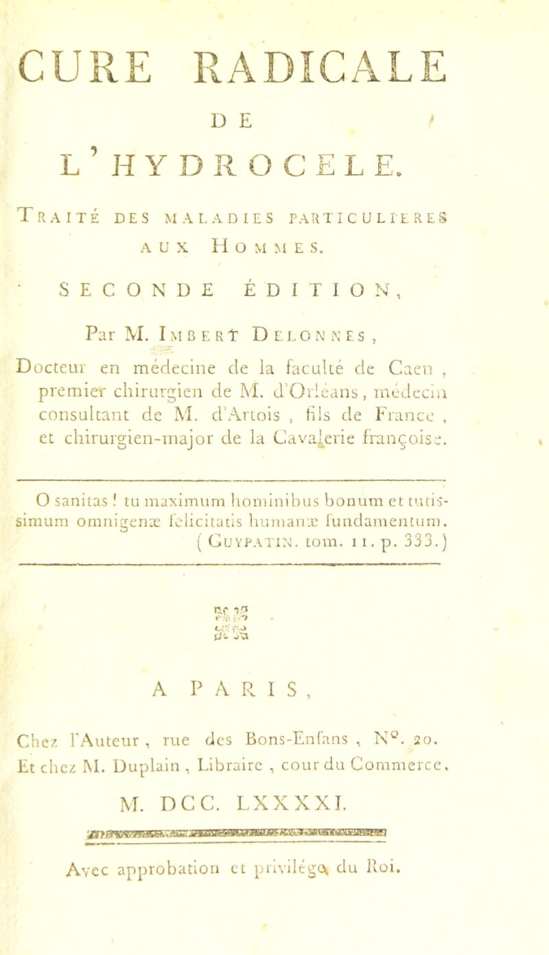 CURE RADICALE D E > L ’ H Y D R O C E L E. Traité des maladies particulières AUX Hommes. SECONDE ÉDITION, Par M. I M C E R t D E L O N N E s , Docteur en médecine de la facidté de Caen , premier chirurgien de M. d’Orléans, médecin consultant de M. d’Artois , fils de France , et chirurgien-major de la Cava[erie françoise. O sanitas ! tu maximum hominibus bonum et tutis- simum omnigenæ iélicitatis humanx rundameatum. ( CUYPATIN. tom. I I . p. 333. ) ■5,'î O v.- C-:’:- A PARIS, Che7. r.^uteur , rue des Bons-Enfans , 20. Et chez M. Duplain , Libraire , cour du Commerce. M. DCC. LXXXXI. Avec approbation et priyilégcx du Roi,