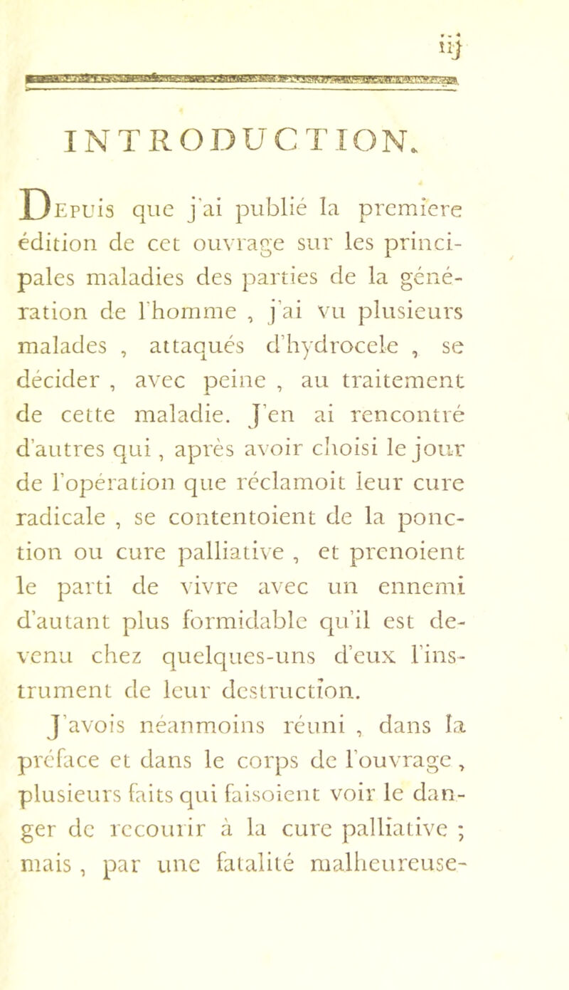 INTRODUCTION. Depuis que j'ai publié la première édition de cet ouvrage sur les princi- pales maladies des parties de la géné- ration de rhomme , j’ai vu plusieurs malades , attaqués d’hydrocele , se décider , avec peine , au traitement de cette maladie. J’en ai rencontré d’autres qui, après avoir choisi le jour de l’opération que réclamoit leur cure radicale , se contentoient de la ponc- tion ou cure palliative , et prenoient le parti de vivre avec un ennemi d’autant plus formidable qu’il est de- venu chez quelques-uns d’eux l’ins- trument de leur destruction. J’avois néanmoins réuni , dans la préface et dans le corps de l’ouvrage, plusieurs faits qui faisoieiit voir le dan- ger de recourir à la cure palliative ; mais , par une fatalité malheureuse-