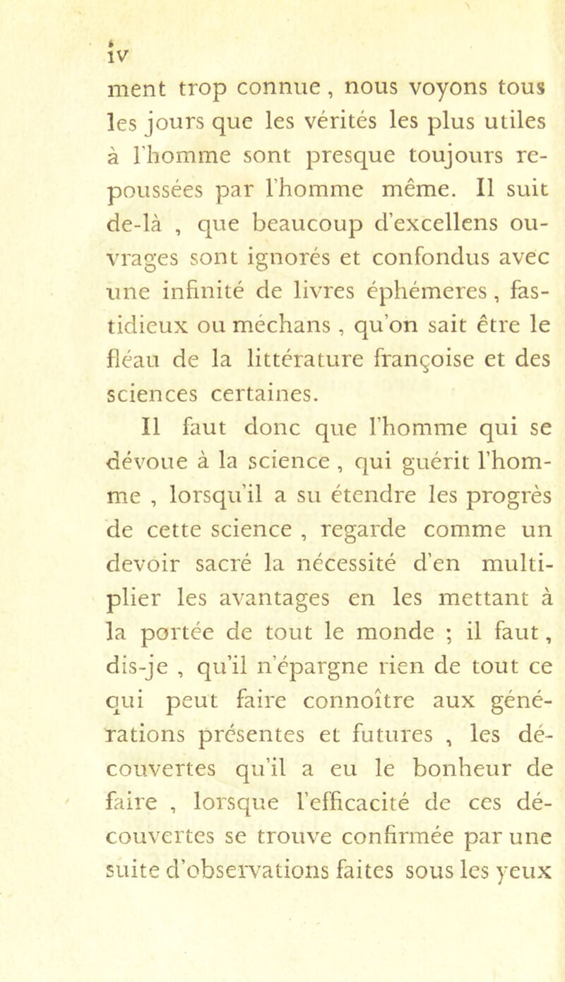 » IV ment trop connue, nous voyons tous les jours que les vérités les plus utiles à riiomme sont presque toujours re- poussées par l’homme même. Il suit de-là , que beaucoup d’excellens ou- vrages sont ignorés et confondus avec une infinité de livres éphémères, fas- tidieux ou méchans, qu’on sait être le fléau de la littérature françoise et des sciences certaines. Il faut donc que l’homme qui se dévoue à la science , qui guérit l’hom- me , lorsqu’il a su étendre les progrès de cette science , regarde comme un devoir sacré la nécessité d’en multi- plier les avantages en les mettant à la portée de tout le monde ; il faut, dis-je , qu’il n’épargne rien de tout ce qui peut faire connoître aux géné- rations présentes et futures , les dé- couvertes qu’il a eu le bonheur de faire , lorsque l’efficacité de ces dé- couvertes se trouve confirmée par une suite d’observations faites sous les yeux