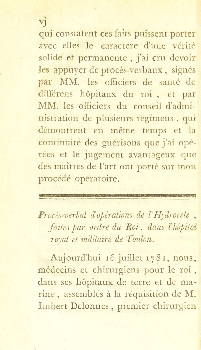 qui constatent ces faits puissent porter avec elles le caractère d’une vérité solide et permanente , j’ai cru devoir les appuyer de procès-verbaux , signés par MM. les officiers de santé de différens hôpitaux du roi , et par MM. les officiers du conseil d’admi- nistration de plusieurs régimens , qui démontrent en même temps et la continuité des guérisons que j’ai opé- rées et le jugement avantageux que des maîtres de l’art ont porté sur mon procédé opératoire. Procès-verbal d'opérations de l'Plydrocele , faites par ordre du Roi, dans ïhôpital royal et militaire de Toulon. Aujourd’hui 16 juillet 1781, nous, médecins et chirurgiens pour le roi , dans ses hôpitaux de terre et de ma- rine , assemblés à la réquisition de M. Imbert Delonnes, premier chirurgien