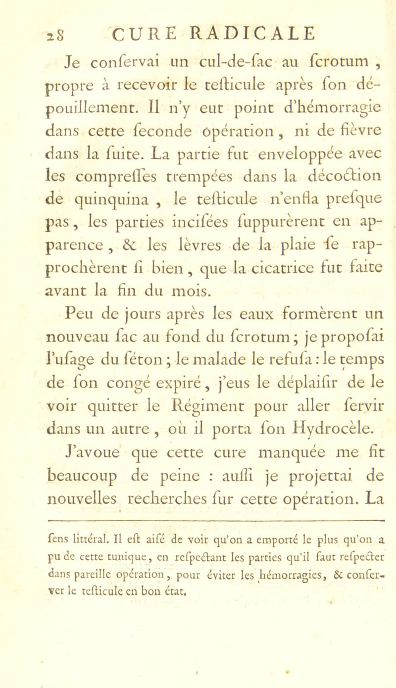 Je confervai un cul-de-fac au fcrotum , propre à recevoir le tefticule après fon dé- pouillement. Il n’y eut point d’hémorragie dans cette fécondé opération, ni de fièvre dans la fuite. La partie fut enveloppée avec les comprelfes trempées dans la décoétion de quinquina , le teflicule n’entia prelque pas, les parties incifées fuppurèrent en ap- parence , & les lèvres de la plaie le rap- prochèrent fi bien, que la cicatrice fut faite avant la fin du mois. Peu de jours après les eaux formèrent un nouveau fac au fond du fcrotum ; je propofai l’ufage du féton ; le malade le refufa : le temps de fon congé expiré, j’eus le déplaifir de le voir quitter le Régiment pour aller fervir dans un autre , où il porta fon Hydrocèle. J’avoue que cette cure manquée me fît beaucoup de peine : auffi je projettai de nouvelles recherches fur cette opération. La fens littéral. Il eft aifé de voir cju’on a emporté le plus qu’on a pu de cette tunique, en refpedant les parties qu’il faut refpeélec dans pareille opération, pour éviter les hémorragies, 6c confer- ver le tefticule en bon état.