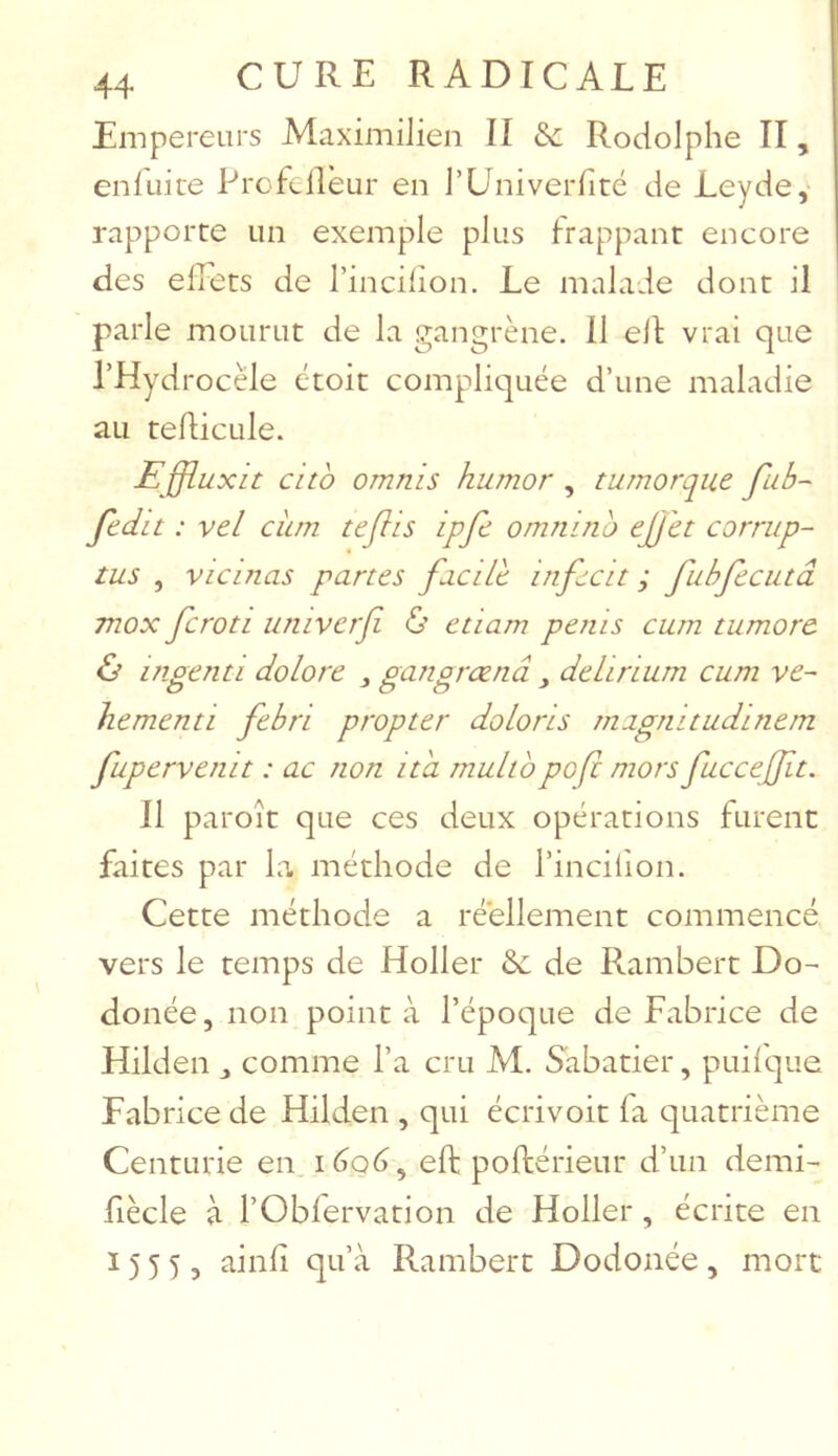 Empereurs Maximilien II & Rodolphe II, enluite Profcllèur en TUniverfité de Leyde, rapporte un exemple plus frappant encore des elîets de l’incilion. Le malade dont il parle mourut de la gangrène. 11 elt vrai que l’Hydrocèle étoit compliquée d’une maladie au tefticule. Effluxit cito omnis humor , tumorque fub- fcdit : vel ciun teflis ipfe omnino ejjït corrup- tu5 , vicinas panes facile infecit ; fuhfecutâ mox fcroti univerf 6’ etiam pénis cum tumore & ingénu dolore ^ gangrœnâ , deliriiim cum ve~ hementi fcbri propter doLoris magnitudinem fupervenit : ac non ita rnultopo(i mors fuccejft. Il paroît que ces deux opérations furent faites par la méthode de l’incilion. Cette méthode a réellement commencé vers le temps de Holler ôc de Rambert Do- donée, non point à l’époque de Fabrice de Hilden ^ comme l’a cru M. S'abatier, puilque Fabrice de Hilden , qui écrivoit fa quatrième Centurie en. léoé, effc poftérieur d’un demi- fiècle à rObfervation de Holler, écrite en 1555, ainli qu’à Rambert Dodonée, mort