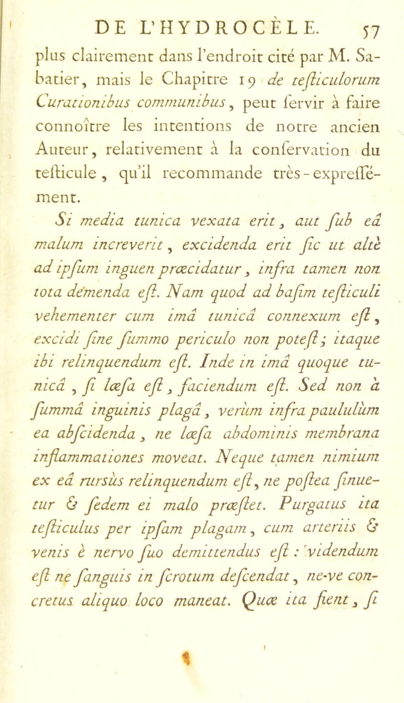 plus clairement dans l’endroit cité par M. Sa- batier, mais le Chapitre 19 de tejiicidorum Curationibus comrnumbus ^ peut fervir à faire connoître les intentions de notre ancien Auteur, relativement à la confervation du telPicule , qu’il recommande très - exprelEé- ment. Si media tunica vexata erit ^ aut fub eâ malum increverit, excidenda erit fie ut altc ad ipfium inguen prœcidatur, infra tamen non. tota dëmenda efi. Nam quod ad bafim tefiicuU vehementer cum imâ tunica connexum efi, excidi fine fiummo periculo non pote fl ; itaque ibi relinquendum efi. Inde in imâ quoque m- nicâ , fi lœfia efi, faciendum efi. Sed non a fltmmâ inguinis plo.gâ veriim infra paululkm ea abficidenda ne Lœfia abdominis membrana infiammattones moveat. Neque tamen nimium ex eâ rursits relinquendum efi ne pofiea finue- tur ù fiedem ei malo prœfiet. Purgatus ita tefiiculus per ipfiam plagam, cum artenis Ù vents è nervo fiuo demittendus efi : 'vtdendum efi ne fianguis in ficrotum deficendat, ne-ve con- cretus aliquo loco maneat. Quœ ita fient j fi \ I