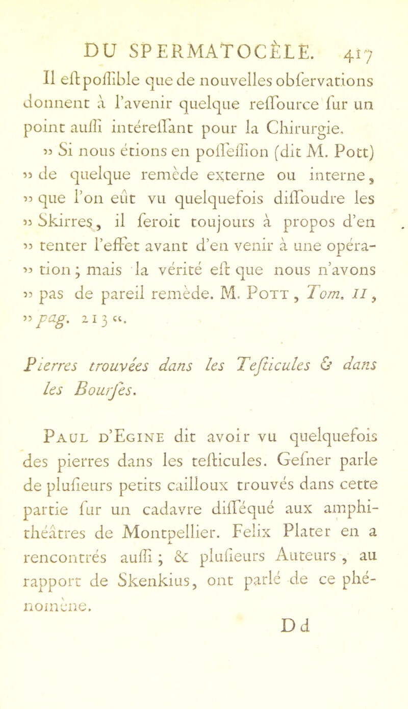 Il ellpolîible que de nouvelles oblervations donnent à l’avenir quelque refldurce fur un point auiîi intérelEant pour la Chirurgie. 53 Si nous étions en poirellion (dit M. Pott) 53 de quelque remède externe ou interne, 33 que l’on eût vu quelquefois dilToudre les 33Skirres, il feroit toujours à propos d’en 35 tenter l’effet avant d’en venir à une opéra- 33 tion ; mais la vérité eff que nous n’avons 33 pas de pareil remède. M. Pott , Tom, 33 pag. 2 I 3 U. Pierres trouvées dans les Tefticules ù dans Les Bourjes. Paul d’Egine dit avoir vu quelquefois des pierres dans les tefticules. Gefner parle de plufleurs petits cailloux trouvés dans cette partie fur un cadavre difféqué aux amphi- théâtres de Montpellier. Félix Plater en a .i. rencontrés auiîi ; èc pluiieurs Auteurs , au rapport de Skenkius, ont parlé de ce phé- nomène. Dd