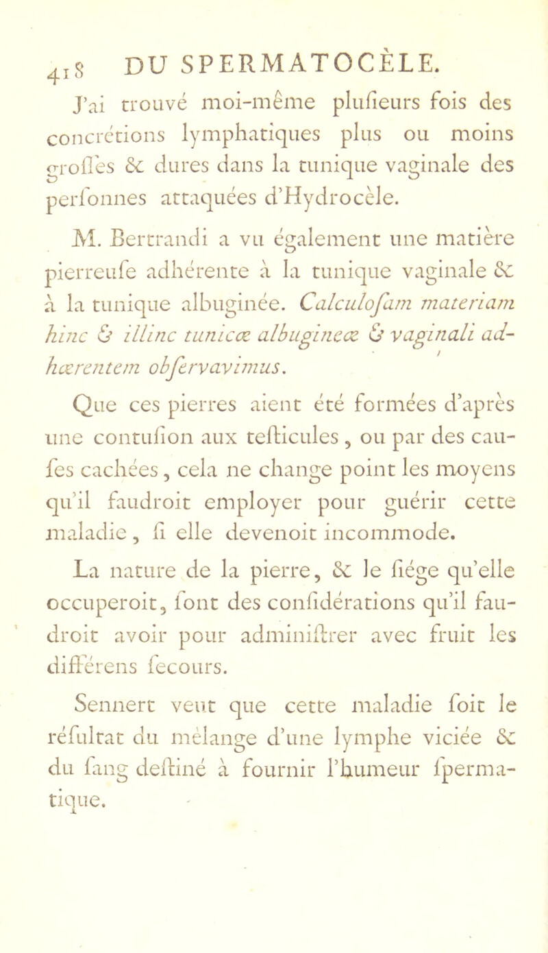J’ai trouvé moi-même plufieurs fois des concrétions lymphatiques plus ou moins grolEes &c dures dans la tunique vaginale des perfonnes attaquées d’Hydrocèle. M. Bertrand! a vu également une matière pierreufe adhérente à la tunique vaginale 3c à la tunique albuginée. Calculofarn materiam hinc ù mine turucœ albugbiccz ù vaginall ad- hctraitem obfcrvavimus. Que ces pierres aient été formées d’après une contLilion aux telficules , ou par des cau- fes cachées, cela ne change point les moyens qu’il faudroit employer pour guérir cette maladie , li elle devenoit incommode. La nature de la pierre, êc Je fiége qu’elle occuperoit, font des confidérations qu’il fau- droit avoir pour adminiftrer avec fruit les diBerens iecours. Sennert veut que cette maladie foit le réfultat du mélange d’une lymphe viciée 3c du lang dediné à fournir l’humeur Iperma- tique.