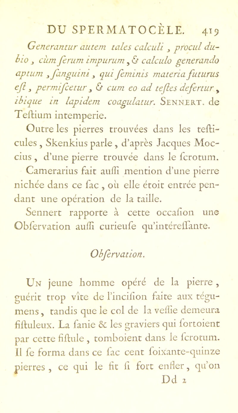 Generantiir auteni talcs calcuVi ^ procul du- hw , ciim fcrum impurum, ^ calcula generando aptum ^fanguini ^ qui fcminis înatcria futurus ejl, permifcctur , ù cwn co ad teflcs defcnur , ibiquc in lapidern coagulatur. Sennert. de Teftium intempérie. Outre les pierres trouvées dans les tefti- cules , Skenkius parle , d’après Jacques Moc- cius , d’une pierre trouvée dans le fcrotum. Camerarius fait aulîi mention d’une pierre nichée dans ce fac , où elle étoit entrée pen- dant une opération de la taille. Sennert rapporte à cette occafion une Obfervation aulîi curieufe qu’intérelEante. Obfervation. Un jeune homme opéré de la pierre, guérit trop vite de l’incilion faite aux tégu- mens, tandis que le col de la velîie demeura fîftuleux. La fanie & les graviers qui lortoient par cette fiftule , tomboient dans le lcrotum. 11 fe forma dans ce fac cent foixante-quinze pierres , ce qui le fit fi fort enfer, qu’on Dd 2