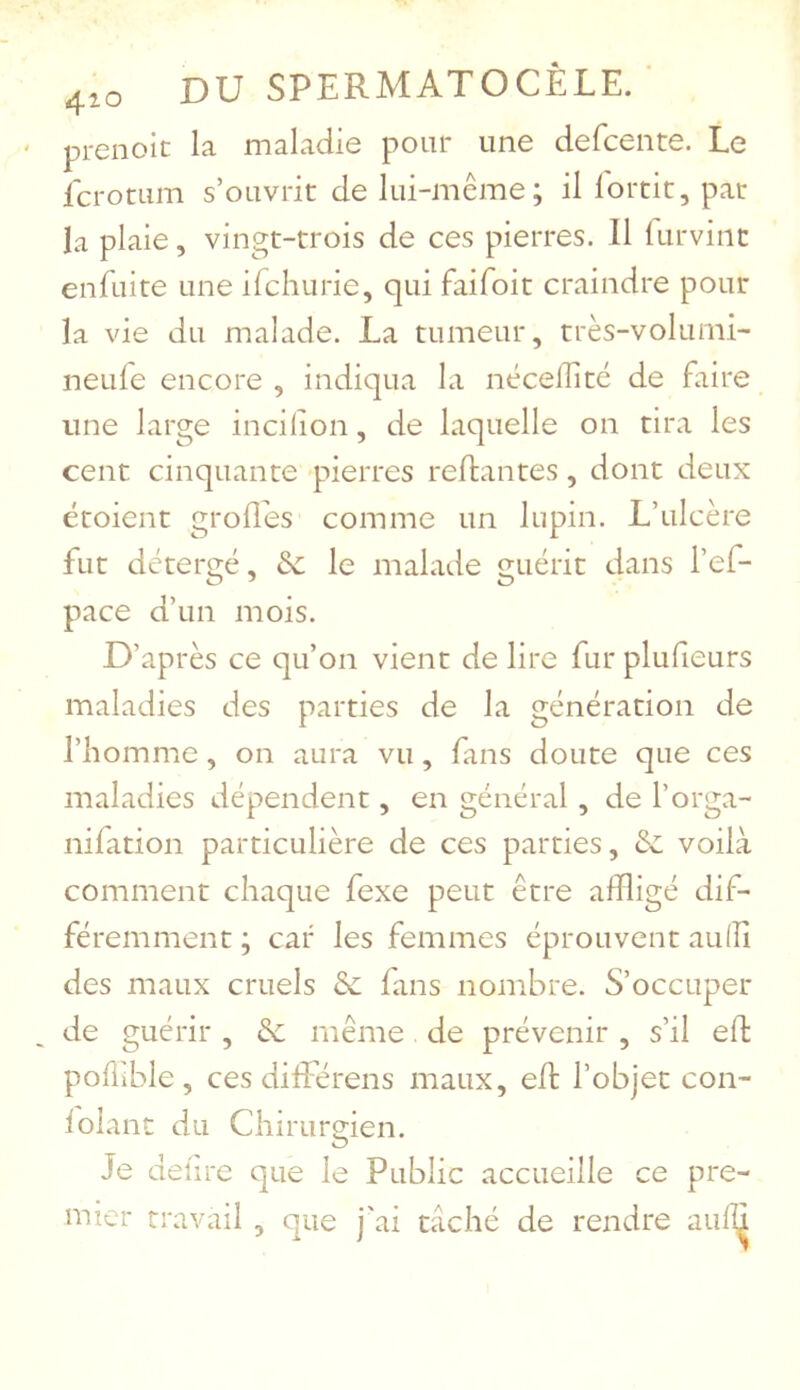 4^0 DU SPERMATOCÊLE. prenoic la maladie pour une defcente. Le fcrotum s’ouvrit de lui-même; il lortit, par la plaie, vingt-trois de ces pierres. 11 furvinc enfuite une ifchurie, qui faifoit craindre pour la vie du malade. La tumeur, très-volunii- neule encore , indiqua la nécelîité de faire une large incilion, de laquelle on tira les cent cinquante pierres reftantes, dont deux étoient grofîds comme un lupin. L’ulcère fut détergé, de le malade guérit dans l’ef- pace d’un mois. D’après ce qu’on vient de lire fur plufieurs maladies des parties de la génération de l’homme, on aura vu, fans doute que ces maladies dépendent, en général , de l’orga- nifation particulière de ces parties, de voilà comment chaque fexe peut être affligé dif- féremment ; car les femmes éprouvent auffl des maux cruels de fans nombre. S’occuper de guérir , de même de prévenir , s’il efl pollible , ces dilEérens maux, eft l’objet con- lolanc du Chirurfflen. O Je deiire que le Public accueille ce pre- mier travail , que j'ai taché de rendre aufïï