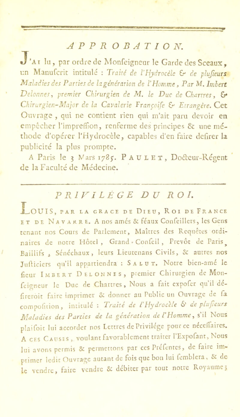 J’ai lu, par ordre de Monfeigncur le Garde des Sceaux, i:n Manufcrit intitulé : Traité de l'Hydrocèle Gr- de plufieurs Maladies des Parties de la génération de l'Homme, Par M. hnhert Delonnes, premier Chirurgien de M. le Duc de Chartres, &* Chirurgien-Major de la Cavalerie Francoife Cr Etrangère. Cet Ouvrage , qui ne contient rien qui m’ait paru devoir en empêcher l’imprefllon, renferme des principes & une mé- thode d’opérer l’Hydrocèle, capables d’en faire defirer la publicité la plus prompte. A Paris le 3 Vars lySy. Paul ET, Dofteur-Régent de la Faculté de Médecine. P Pci FI LÊ G E DU ROI. X^OUIS, PAR LA GRACE DE DiEU, ROI DE FRANCE ET DE Navarre. A nos amés & féaux Confeillers, les Gens tenant nos Cours de Parlement, Maîtres des Requêtes ordi- naires de notre Hôtel, Grand r Confeil , Prévôt de Paris^ ^ Baiilifs i Sénéchaux, leurs Lieutenans Civils, & autres nos Jufticiers qu’il appartiendra : Salut. Notre bien-amé le fleur Imbert Delonnes, premier Chirurgien de Mon- feirrneur le Duc de Chartres , Nous a fait expofer qu’il dé- freroit faire imprimer & donner au Public un Ouvrage de fa compofition, intitulé : Traité de L’Hydrocèle & de plufieurs Maladies des Parties de la génération de l'Homme, s’il Nous plaifoit lui accorder nos Lettres de Privilège pour ce nécelfaires. A CES Causes , voulant favorablement traiter l’Expofant, Nous lui avons permis & permettons par ces Prcfcntcs, de faiie im- primer ledit Ouvrage autant de fois que bon lui fcmblera, & de le vendre, faire vendre &: débiter par tout notre Royaumes