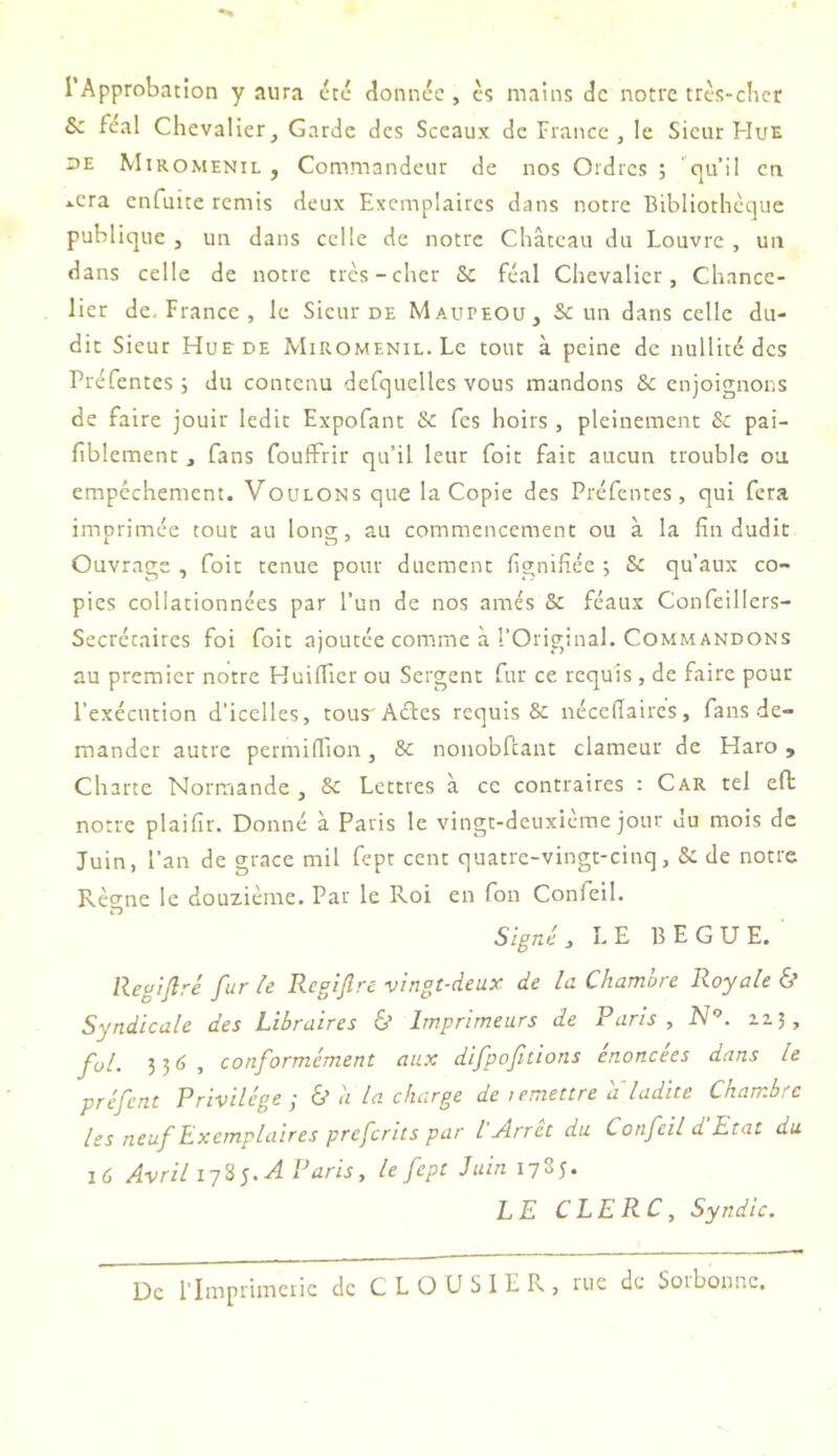 l’Approbation y aura dtc donnée, c5 mains de notre tres-clicr & féal Chevalier, Garde des Sceaux de France, le Sieur Hue UE Miromenil , Commandeur de nos Ordres ; ’^qu’il en *.cra cnfuice remis deux Exemplaires dans notre Bibliothèque publique , un dans celle de notre Château du Louvre , un dans celle de notre très-cher &c féal Chevalier, Chance- lier de. France , le Sieur de Mauteou, & un dans celle du- dit Sieur Hue de Miromenil. Le tout à peine de nullité des Préfentes; du contenu defquellcs vous mandons & enjoignons de faire jouir ledit Expofant & fes hoirs , pleinement & pai- fiblement, fans foulFrir qu’il leur foit fait aucun trouble ou empêchement. Voulons que la Copie des Préfentes, qui fera imprimée tout au long, au commencement ou à la fin dudit Ouvrage , foit tenue pour duement fignifiée ; & qu’aux co- pies collationnées par l’un de nos amés & féaux Confeillers- Secrécaires foi foit ajoutée comme à l'Original. Commandons au premier notre Huiflier ou Sergent fur ce requis, de faire pour l’exécution d’icelles, tous Aéles requis & nécefiaires, fans de- mander autre permiffion, Sc nonobfcant clameur de Haro , Charte Normande , & Lettres à ce contraires : Car tel eft notre plaifir. Donné à Paris le vingt-deuxième jour du mois de Juin, l’an de grâce mil fept cent quatre-vingt-cinq, & de notre Rè<rne le douzième. Par le Roi en fon Confeil. Signé, LE BEGUE. llegtfiré fur le Regljlre vingt-deux de la Chambre Royale & Syndicale des Libraires ô Imprimeurs de Paris , N . 113, fol. 3 5 , conformément aux difpofitions énoncées dans le préfent Privilège ; & à la charge de lemettre a ladite Chambre les neuf Exemplaires preferits par l Arrêt du Confeil d Etat du lù Avril 17S 5. A Paris, le fept Juin 1785. LE CLERC, Syndic. De l’Imprimerie de C L O U S 1 E R , rue de Sorbonne.