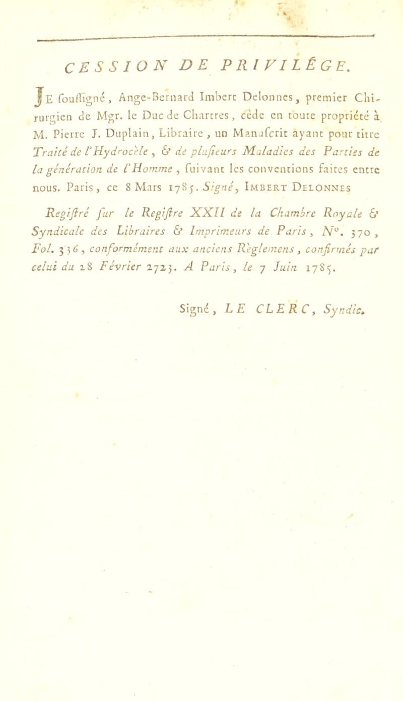 CESSION DE PRIVILÈGE. Je foufTigné, Ange-Bernard Imbert Delonnes, premier Cliî- rurgien de Mgr. le Duc de Chartres, cède en toute propriété à M. Pierre J. Duplain, Libraire j un Manuferit ayant pour titre Traité de 1‘Hydrocèle , 6’ de Maladies des Parties de la génération de l'Homme , fuivant les conventions faites entre nous. Paris, ce 8 Mars Signé, Imbert Delonnes Regifiré fur le Regijîre XXII de la Chambre Royale 6* Syndicale des Libraires & Imprimeurs de Paris, iV. 570, Fol. 336, conformément aux anciens R'eglemens, confirmés par celui du zZ Février 'i-'jX). A Paris, le 7 luin 17S5. Signé, LE CLERC, Syndic..