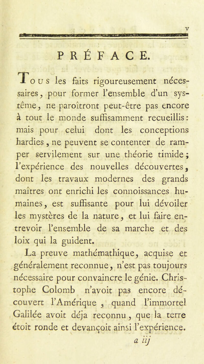 PRÉFACE. T O a s les faits rigoureusement néces- saires^ pour former Tensemble d’un sys- tème, ne paroîtront peut-être pas encore à tout le monde suffisamment recueillis: mais pour celui dont les conceptions hardies, ne peuvent se contenter de ram- per servilement sur une théorie timide ; l’expérience des nouvelles découvertes, dont les travaux modernes des grands maîtres ont enrichi les connoissances hu- maines, est suffisante pour lui dévoiler les mystères de la nature, et lui faire en- trevoir l’ensemble de sa marche et des loix qui la guident. La preuve mathémathique, acquise et généralement reconnue, n’est pas toujours nécessaire pour convaincre le génie. Chris- tophe Colomb n’avoit pas encore dé- couvert l’Amérique , quand l’immortel Galilée avoit déjà reconnu, que la terre étoit ronde et devançoit ainsi l’expérience. a iij