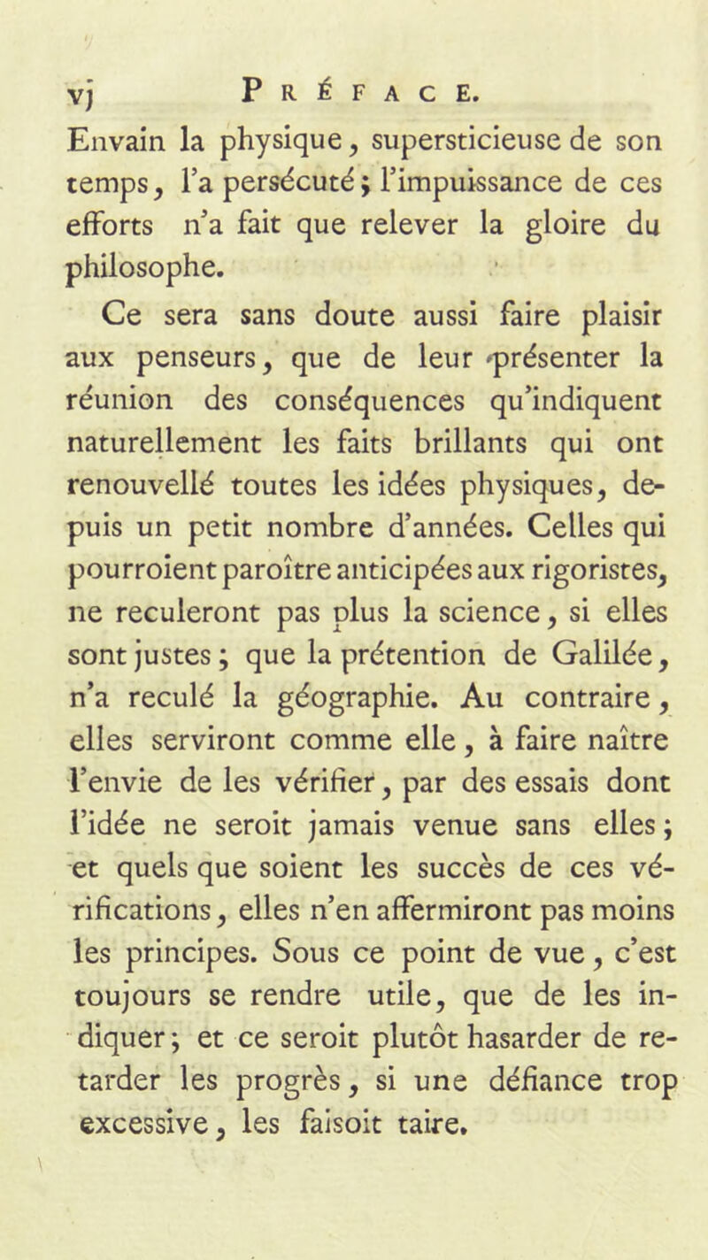 Envain la physique, supersticieuse de son temps, l’a persécuté ; l’impuissance de ces efforts n’a fait que relever la gloire du philosophe. Ce sera sans doute aussi faire plaisir aux penseurs, que de leur 'présenter la réunion des conséquences qu’indiquent naturellement les faits brillants qui ont renouvellé toutes les idées physiques, de- puis un petit nombre d’années. Celles qui pourroient paroître anticipées aux rigoristes, ne reculeront pas plus la science, si elles sont justes ; que la prétention de Galilée, n’a reculé la géographie. Au contraire, elles serviront comme elle, à faire naître l’envie de les vérifier, par des essais dont l’idée ne seroit jamais venue sans elles ; et quels que soient les succès de ces vé- rifications , elles n’en affermiront pas moins les principes. Sous ce point de vue, c’est toujours se rendre utile, que de les in- diquer; et ce seroit plutôt hasarder de re- tarder les progrès, si une défiance trop excessive, les faisoit taire.