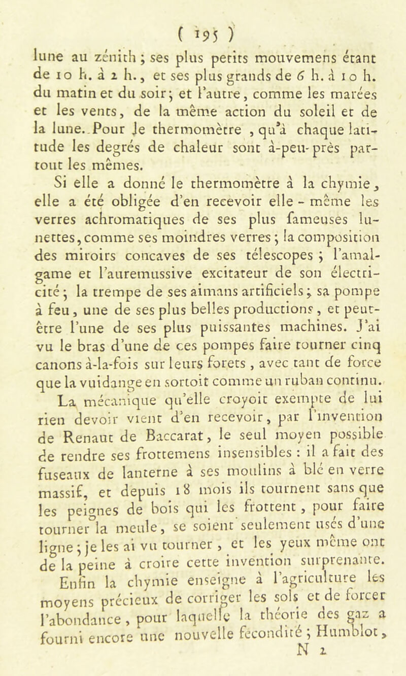 lune au zénith ; ses plus petits mouvemens étant de IO h. à i h., et ses plus grands de 6 h. à i o h. du matin et du soirj et l’autre, comme les marées et les vents, de la mêm.e action du soleil et de la 1 une..Pour Je thermomètre , qa*à chaque lati- tude les degrés de chaleur sont à-peu-près par- tout les mêmes. Si elle a donné le thermomètre à la chymie^ elle a été obligée d’en recevoir elle - même les verres achromatiques de ses plus fameuses lu- nettes, comme ses moindres verres; la composition des miroirs concaves de ses télescopes ; l’amal- game et l’auremussive excitateur de son électri- cité ; la trempe de ses aimans artificiels ; sa pompe à feu , une de ses plus belles productions , et peut- être l’une de ses plus puissantes machines. J’ai vu le bras d’une de ces pompes faire tourner cinq canons à-la-fois sur leurs forets , avec tant de force que la vuidange en sortoit comme un ruban continu. La mécanique qu’elle croyoic exempte de lui rien devoir vient d’en recevoir, par l’invention de Renaut de Baccarat, le seul moyen possible de rendre ses frottemens insensibles : il a fait des fuseaux de lanterne a ses moulins a blc en verre massif, et depuis i8 mois ils tournent sans que les peignes de bois qui les frottent, pour faite tourner Ici meule, se soient seulement uses d une ligne ; je les ai vu tourner , et les yeux même ont de la peine à croire cette invention surprenante. Enfin la chymie enseigne à l’agriculture les moyens précieux de corrmer les sols et de loicer l’abondance , pour laquelle la théorie des a fourni encore une nouvelle fcconciué^ Hiu‘nbloc> N 2.