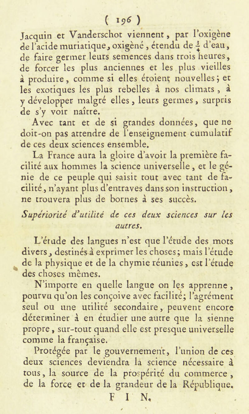 ( ) Jacquin et Vanderschot viennent, par loxigène de l’acide muriatiquej oxigèné , étendu de d’eau, de faire germer leurs semences dans trois heures, de forcer les plus anciennes et les plus vieilles à produire, comme si elles étoienç nouvelles; et les exotiques les plus rebelles à nos climats, à y développer malgré elles, leurs germes, surpris de s’y voir naître. Avec tant et de si grandes données, que ne doit-on pas attendre de l’enseignement cumulatif de ces deux sciences ensemble. La France aura la gloire d’avoir la première fa- cilité aux hommes la science universelle, et le gé- nie de ce peuple qui saisit tout avec tant de fa- cilité, n’ayant plus d’entraves dans son instruction, ne trouvera plus de bornes à ses succès. Supériorité d’utilité de ces deux sciences sur les autres. L’étude des langues n’est que l’étude des mots divers J destinés à exprimer les choses; mais l’étude de la physique et de la chymie réunies, est l’étude des choses mêmes. N’importe en quelle langue on l^s apprenne, pourvu qu’on les conçoive avec facilité; l’agrément seul ou une utilité secondaire, peuvent encore déterminer à en étudier une autre que la sienne propre, sur-tout quand elle est presque universelle comme la française. Protégée par le gouvernement, l’union de ces deux sciences deviendra la science nécessaire à tous, la source de la prospérité du commerce, de la force et de la grandeur de la République, FIN,