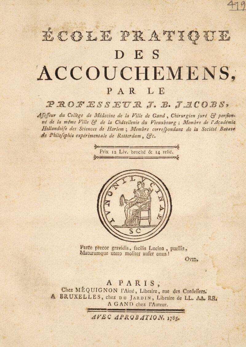 S€OI^ PIIATÏOÏJE DES ACCOUCHEMENS, 1 - PAR LE T JR.O Jff' JE S S Ætr JÊ. J. M* jr^lCOJB^> 'AJfeJJeur du Coîlègô de Médecine de la Ville de Gand, Chirurgien juré ^ penfion^ né de la même Ville ^ de la Châtellenie du Vieuxbourg ; Membre de P Académie Hollandoife des Sciences de Harlem ; Membre correfpondant de la Société Batave de 'Fhiîofophis expérimentale de Rotterdam, ^c. Prix 12 Liv. broché & 14 relié.^ Parce precor gravidis, facilis Lucîna , puêIIiSj,’ Maturumque utero moliter aufer onusl Ovid; A PARIS, Chez MÊQUIGNON l’Ainé, Libraire, rue des Cordeîîers« A BRUXELLES, chez du Jardin, Libraire de LL, AA, RR4; A GAND chez l’Auteur. ^V£C 4FR.QB4T10N, 1785,