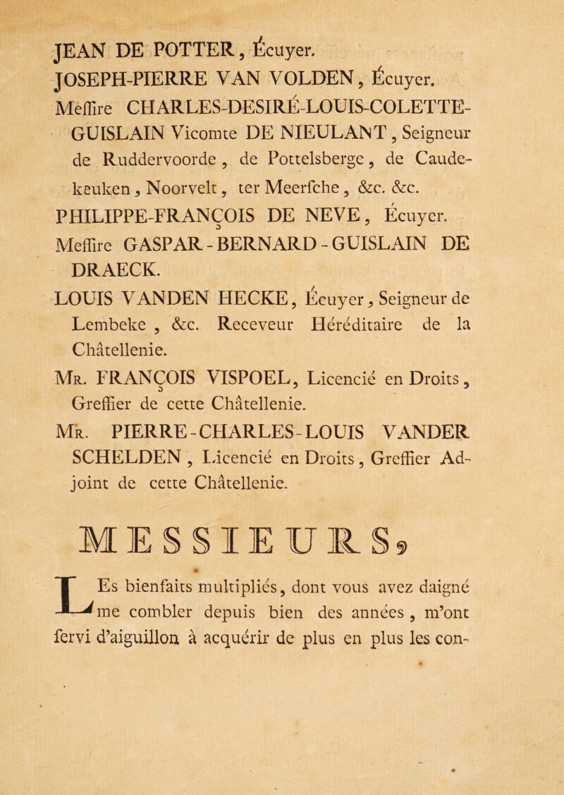 JEAN DE POTTER, É cuyer. JOSEPH-PIERRE VAN VOLDEN, Écuyer. Méflue CHARLES-DESIRÉ-LOUIS-COLETTE- GÜISLAIN Vicomte DE NIEULANT, Seigneur de Ruddervoorde , de Pottelsberge, de Caude- keuken, Noorvelt, ter Meerfclie, &c. &c. PHILIPPE-FRANÇOIS DE NEVE, Écuyer. Meffire GASPAR-BERNARD-GUISEAIN DE DRAECK. LOUIS VANDEN HECKE, Écuyer, Seigneur de Lembeke , &c. Receveur Héréditaire de la Châtellenie. Mr. FRANÇOIS VISPOEL, Licencié en Droits, Greffier de cette Châtellenie. Mk. PIERRE-CHARLES-LOUIS VANDER SCHELDEN , I.icencié en Droits, Greffier Ad- joint de cette Châtellenie. MESSIEURS? LEs bienfaits multipliés, dont vous avez daigné me combler depuis bien des années , m’ont fervi d’aiguillon à acquérir de plus en plus les con-