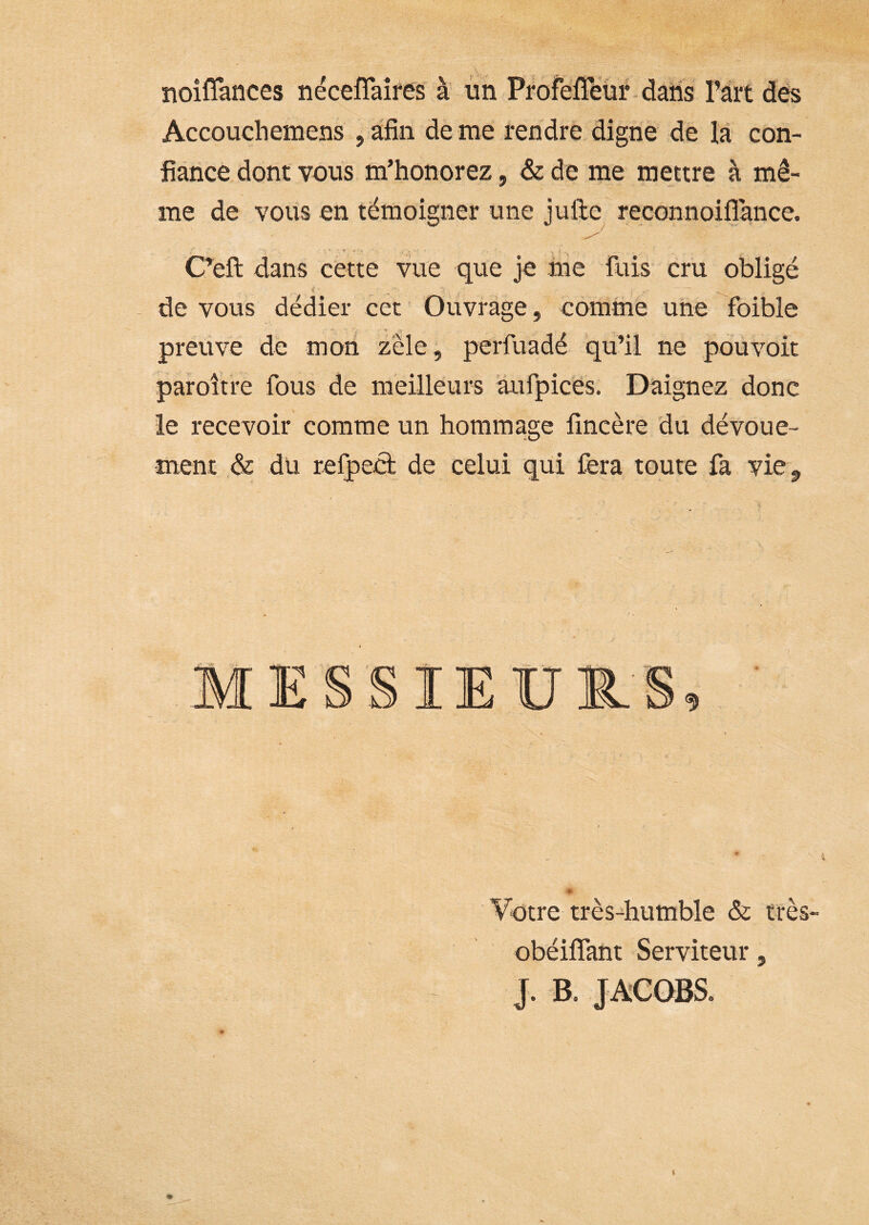 noiffances néceflaîres' à iin ProfeiTeur-daiis l’ârt des Accouchemens , a'fin de me rendre digne de la con- fiance dont vous m’honorez, de de me mettre à mê- me de vous en témoigner une julle re;CGnnoiflance. C’eft dans cette vue que je ihe fuis cru obligé - de vous dedier cct Ouvrage, comme une foible preuve de mon zèle, perfuadé qu’il ne pouvoir paroître fous de meilleurs aufpic'és. Daignez donc le recevoir comme un hommage fîncère du dévoue- ment & du refpect de celui qui fera toute fa vie^ SIEIJ1.S, » Votre très-humble & très- obéilfant Serviteur, J. B. JACOBS. %