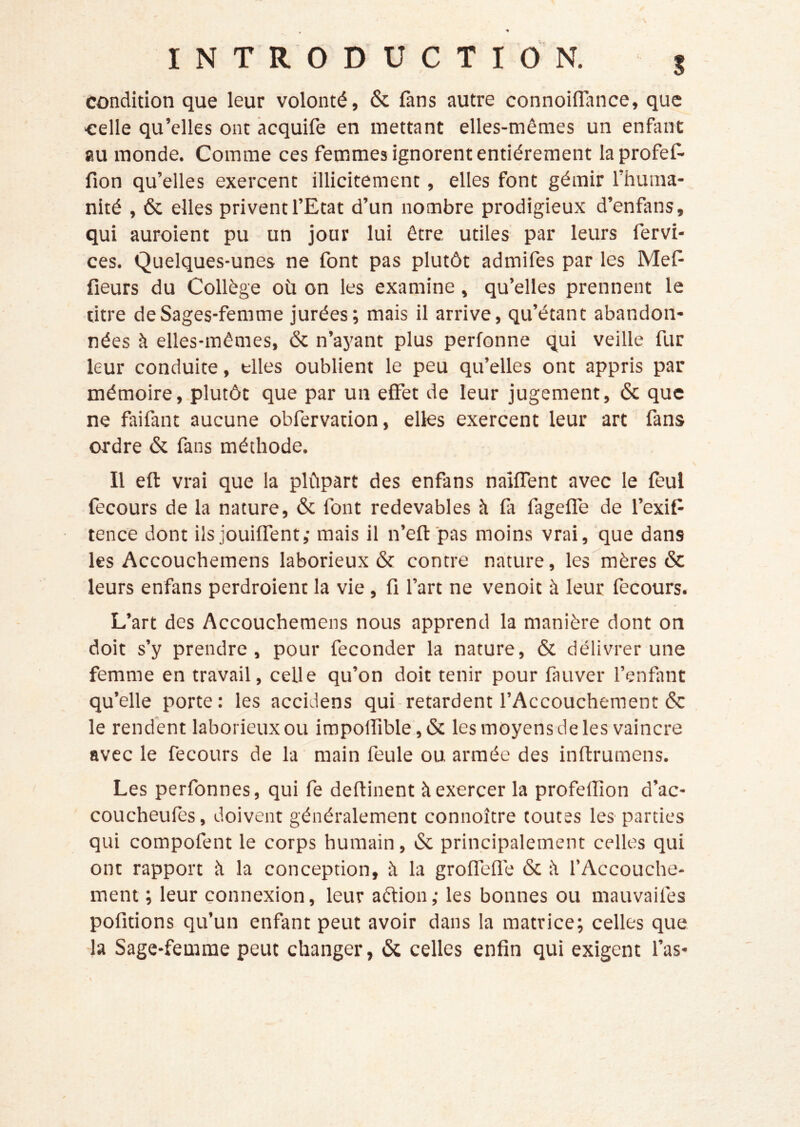 condition que leur volonté, & fans autre connoilîance, que celle qu’elles ont acquife en mettant elles-mêmes un enfant au monde. Comme ces femmes ignorent entièrement laprofef- fion qu’elles exercent illicitement, elles font gémir l’huma- nité , 6c elles privent l’Etat d’un nombre prodigieux d’enfans, qui auroient pu un jour lui être utiles par leurs fervi- ces. Quelques-unes ne font pas plutôt admifes par les Mef fleurs du Collège où on les examine, qu’elles prennent le titre de Sages-femme jurées; mais il arrive, qu’étant abandon- nées à elles-mêmes, 6c n’ayant plus perfonne qui veille fur leur conduite, elles oublient le peu qu’elles ont appris par mémoire, plutôt que par un effet de leur jugement, 6c que ne faifant aucune obfervation, elles exercent leur art fans ordre 6c fans méthode. Il eft vrai que la plùpart des enfans naîffent avec le fèul fecours de la nature, 6c font redevables à fa fageffe de l’exifl tence dont ils jouifTent; mais il n’eft pas moins vrai, que dans les Accouchemens laborieux 6c contre nature, les mères 6c leurs enfans perdroienc la vie, fl l’art ne venoit à leur fecours. L’art des Accouchemens nous apprend la manière dont on doit s’y prendre, pour féconder la nature, 6c délivrer une femme en travail, celle qu’on doit tenir pour fauver l’enfant qu’elle porte: les accidens qui-retardent l’Accouchement 6c le rendent laborieux ou impoirible,6c les moyens de les vaincre avec le fecours de la main feule ou armée des inftrumens. Les perfonnes, qui fe deflinent à exercer la profelîîon d’ac- coucheufes, doivent généralement connoître toutes les parties qui compofent le corps humain, 6c principalement celles qui ont rapport à la conception, à la groffeflé 6c l'i f Accouche- ment ; leur connexion, leur aètion ; les bonnes ou mauvaifes pofitions qu’un enfant peut avoir dans la matrice; celles que ■la Sage-femme peut changer, 6c celles enfin qui exigent l’as-