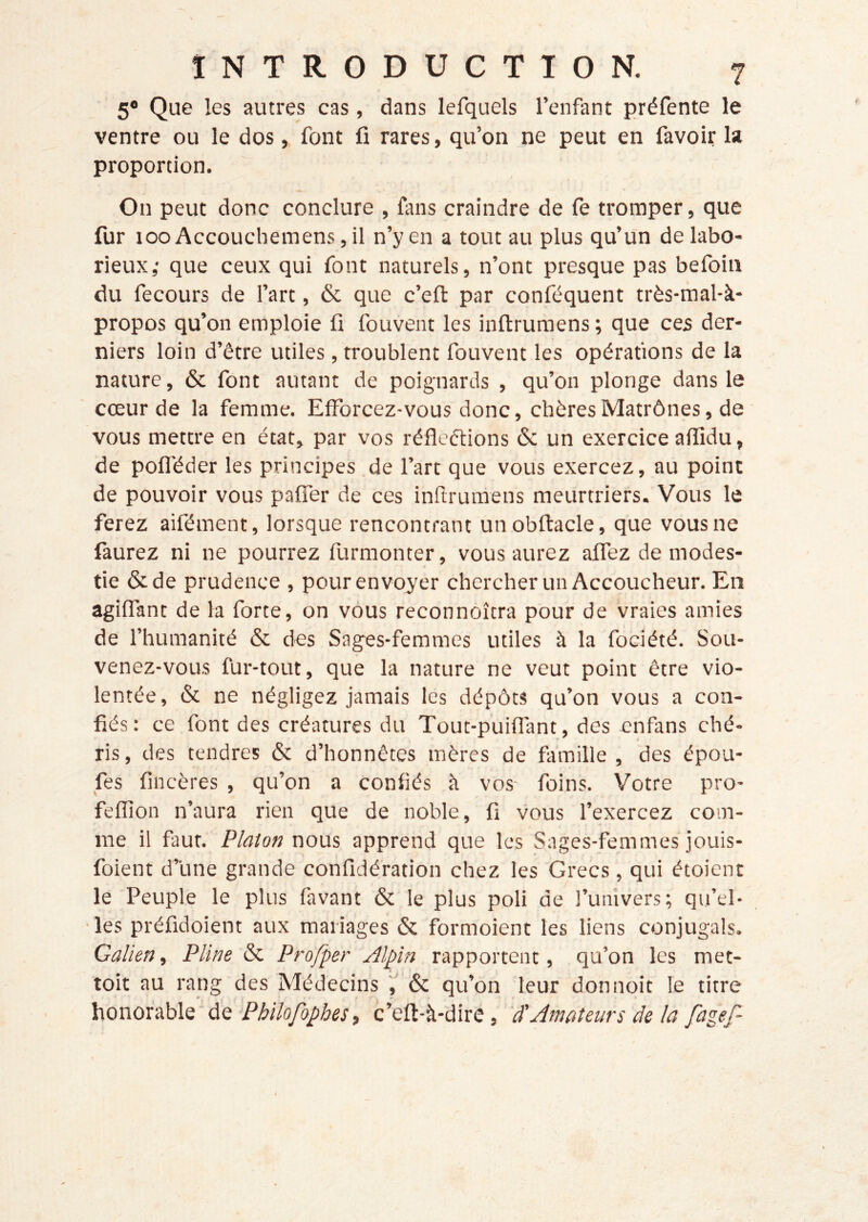 5® Que les autres cas, dans lefquels l’enfant préfente le ventre ou le dos, font fi rares, qu’on ne peut en favoir la proportion. On peut donc conclure , fans craindre de fe tromper, que fur looAccouchemens ,il n’y en a tout au plus qu’un de labo- rieux,- que ceux qui font naturels, n’ont presque pas befoin du fecours de l’art, & que c’eft par conféquent très-mal-à- propos qu’on emploie fi fouvent les inftrumens ; que ces der- niers loin d’être utiles, troublent fouvent les opérations de la nature, & font autant de poignards , qu’on plonge dans le cœur de la femme. Efforcez-vous donc, chèresMatrônes, de vous mettre en état, par vos réfleéfions 6c un exercice afiidu, de pofl'éder les principes de l’art que vous exercez, au point de pouvoir vous paffer de ces inflrumens meurtriers. Vous le ferez aifément, lorsque rencontrant unobftacle, que vous ne faurez ni ne pourrez furmonter, vous aurez aifez de modes- tie 6c de prudence , pourenvoy'er chercher un Accoucheur. En agiffant de la forte, on vous reconnoîtra pour de vraies amies de l’humanité 6c des Sages-femmes utiles à la fociété. Sou- venez-vous fur-tout, que la nature ne veut point être vio- lentée, 6c ne négligez jamais les dépôts qu’on vous a con- fiés: ce font des créatures du Tout-puiffant, des enfans ché- ris , des tendres 6c d’honnêtes mères de famille , des épou- fes fincères , qu’on a confiés à vos- foins. Votre pro- fefïïon n’aura rien que de noble, fi vous l’exercez com- me il faut, Platon r\ons apprend que les Sages-femmes jouis- foient d’une grande confidération chez les Grecs, qui étoient le Peuple le plus favant 6c le plus poli de l’univers; qu’el- •les préfidoient aux mariages 6c formoient les liens conjugals. Galien., Pline 6c Profper Alpin rapportent, qu’on les met- toit au rang des Médecins 6c qu’on leur don noie le titre honoiÿhlQ'ÙQ Philofophesi c’eft-à-dire, à'Amateurs de la fagef- !