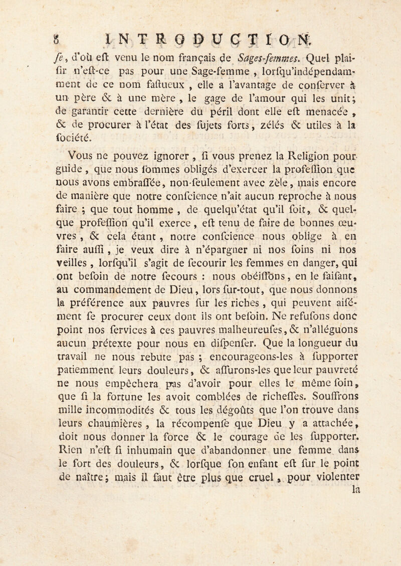 INT U G T ï O, fe ^ d’oü efl venu le nom français de Sages-femmes, Quel plai- fir n’eft-ce pas pour une Sage-femme , lorfqu’indépendam- ment de ce nom faftueux , elle a l’avantage de çonferver à un- père 6c à une mère , le gage de l’amour qui les unit; de garantir cette dernière du péril dont elle eft menacée » ôc de procurer à l’état des fujets forts, zélés 6c utiles à la fociété. Vous ne pouvez ignorer , fi vous prenez la Religion pour- guide , que nous fomraes obligés d’exercer la profeffion que nous avons embraffée, non-feulement avec zèle, niais encore de manière que notre confcience n’ait aucun reproche à nous faire ; que tout homme , de quelqu’état qu’il foit, 6c quel- que profeffion qu’il exerce , efl tenu de faire de bonnes œu- vres , 6< cela étant, notre confcience nous oblige à en faire auffi , je veux dire à n’épargner ni nos foins ni nos veilles , lorfqu’il s’agit de fecourir les femmes en danger, qui ont befoin de notre fecours : nous obéiffons, en le faifant, au commandement de Dieu, lors fur-tout, que nous donnons s la préférence aux pauvres fur les riches, qui peuvent aifé- nient fe procurer ceux dont ils ont befoin. Ne refufons donè point nos fervices à ces pauvres malheureufes,6c n’alléguons aucun prétexte pour nous en difpenfer. Que la longueur du travail ne nous rebute pas ; encourageons-les à fupporter patiemment leurs douleurs, 6c affurons-les que leur pauvreté ne nous empêchera pas d’avoir pour elles le même foin, que fl la fortune les avoir comblées de richeffes. Souffrons mille incommodités 6c tous les dégoûts que l’on trouve dans leurs chaumières , la récompenfe que Dieu y a attachée, doit nous donner la force 6c le courage de les fupporter. Rien n’efl fi inhumain que d’abandonner une femme dans le fort des douleurs, 6c lorfque fon enfant efl fur le point de naître; mais il faut être plus que cruel ,.pour violenter la