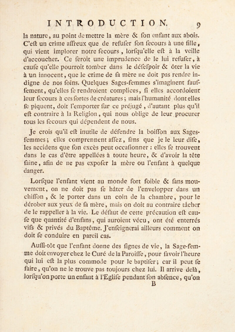 la nature, au point de mettre la mère & fon enfant aux abois. C’eft un crime affreux que de refufer fbn fecours à une fille, qui vient implorer notre fecours , lorfqu’elle eft à la veille d’accoucher. Ce feroit une imprudence de le lui refufer, à caufe qu’elle pourroit tomber dans le défefpoir & ôter la vie à un innocent, que le crime de fa mère ne doit pas rendre in- digne de nos foins. Quelques Sages-femmes s’imaginent fauf- fement, qu’elles fe rendroient complices, fi elles accordoienc leur fecours à ces forces de créatures ; mais l’humanité dont elles fe piquent, doit l’emporter fur ce préjugé , d’autant plus qu’il eft contraire à la Religion, qui nous oblige de leur procurer tous les fecours qui dépendent de nous. Je crois qu’il eft inutile de défendre la boiffon aux Sages- femmes; elles comprennent affez, fans que je le leurdife, les accidens que fon excès peut occafionner : elles fe trouvent dans le cas d’être appellées à toute heure, & d’avoir la tête faine, afin de ne pas expofer la mère ou l’enfant à quelque danger. Lorfque l’enfant vient au monde fort foible & fans mou- vement, on ne doit pas fe hâter de l’envelopper dans un chiffon , & le porter dans un coin de la chambre, pour le dérober aux yeux de fa mère, mais on doit au contraire tâcher de le rappeller à la vie. Le défaut de cette précaution eft cau- fe que quantité d’enfans, qui auroient vécu, ont été enterrés vifs & privés du Baptême. J’enfeignerai ailleurs comment on doit fe conduire en pareil cas. Auffi-tôt que l’enfant donne des lignes de vie, la Sage-fem- me doit envoyer chez le Curé de la Paroiffe, pour favoir l’heure qui lui eft la plus commode pour le baptifer; car il peut fe faire, qu’on ne le trouve pas toujours chez lui. Il arrive delà, lorfqu’on porte un enfant à l’Eglife pendant fon abfence, qu’on B