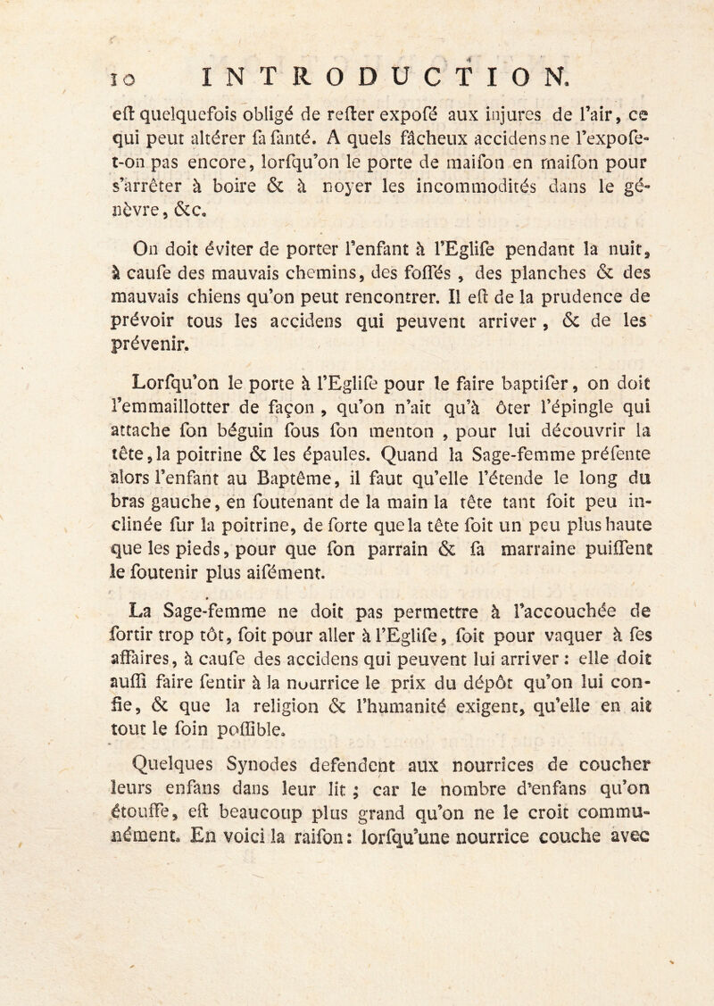 efl:quelquefois obligé de relier expofé aux injures de l’air, ce qui peut altérer fafanté. A quels fâcheux accidensne l’expofe- t-on pas encore, lorfqu’on le porte de raaifon en rnaifon pour s’arrêter à boire & à noyer les incommodités dans le gé- nêvre, &c. On doit éviter de porter l’enfant h l’Eglife pendant la nuit, à caufe des mauvais chemins, des folfés, des planches & des mauvais chiens qu’on peut rencontrer. Il efl: de la prudence de prévoir tous les accidens qui peuvent arriver, ôc de les prévenir. Lorfqu’on le porte à l’Eglife pour le faire baptifer, on doit l’eramaillotter de façon , qu’on n’ait qu’à ôter l’épingle qui attache fon béguin fous fon menton , pour lui découvrir la tête,la poitrine & les épaules. Quand la Sage-femme préfente alors l’enfant au Baptême, il faut qu’elle l’étende le long du bras gauche, en foutenant de la main la tête tant foit peu in- clinée fur la poitrine, de forte que la tête foit un peu plus haute que les pieds, pour que fon parrain & fa marraine puiffent le foutenir plus aifément. ? La Sage-femme ne doit pas permettre à l’accouchée de fortir trop tôt, foit pour aller àl’Eglife, foit pour vaquer à fes affaires, à caufe des accidens qui peuvent lui arriver : elle doit auffi faire fentir à la nourrice le prix du dépôt qu’on lui con- fie, & que la religion & l’humanité exigent, qu’elle en ait tout le foin poffible. Quelques Synodes défendent aux nourrices de coucher leurs enfaus dans leur lit ; car le nombre d’enfans qu’on étouffe, efl beaucoup plus grand qu’on ne le croit commu- nément En voici la raifon : lorfqu’une nourrice couche avec