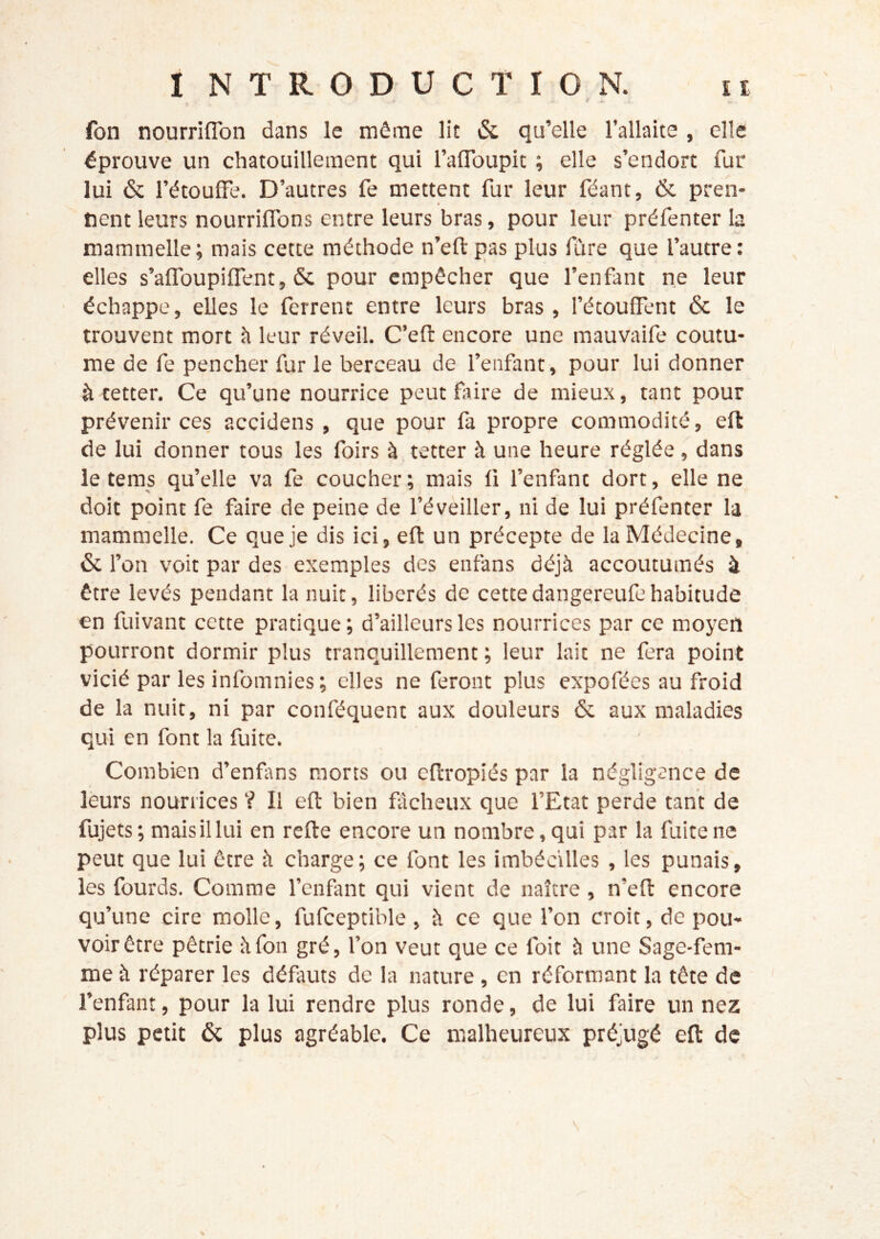 t ^ fon nourriflbn dans le même lit & qu’elle l’allaite , elle éprouve un chatouillement qui l’afloupic ; elle s’endort fur lui & l’étouffe. D’autres fe mettent fur leur féant, éc pren- nent leurs nourriffons entre leurs bras, pour leur préfenter la mammelle; mais cette méthode n’eftpas plus fure que l’autre: elles s’affoupiffent, & pour empêcher que l’enfant ne leur échappe, elles le ferrent entre leurs bras, l’étouffent & le trouvent mort à leur réveil. C’efl: encore une mauvaife coutu- me de fe pencher fur le berceau de l’enfant, pour lui donner à tetter. Ce qu’une nourrice peut faire de mieux, tant pour prévenir ces accidens , que pour fa propre commodité, efl de lui donner tous les foirs à tetter à une heure réglée, dans le teras qu’elle va fe coucher; mais fi l’enfant dort, elle ne doit point fe faire de peine de l’éveiller, ni de lui préfenter la mammelle. Ce que je dis ici, eft un précepte de la Médecine, & l’on voit par des exemples des enfans déjà accoutumés à être levés pendant la nuit, libérés de cettedangereufehabitude en fuivant cette pratique; d’ailleurs les nourrices par ce moyen pourront dormir plus tranquillement ; leur lait ne fera point vicié par les infomnies; elles ne feront plus expofées au froid de la nuit, ni par conféquent aux douleurs & aux maladies qui en font la fuite. Combien d’enfms morts ou eftropiés par la négligence de leurs nourrices V II efl: bien flcheux que l’Etat perde tant de fujets; mais il lui en refte encore un nombre, qui par la fuite ne peut que lui être à charge; ce font les imbécilles , les punais, les fourds. Comme l’enfant qui vient de naître, n’efl encore qu’une cire molle, fufceptible , à ce que l’on croit, de pou- voir être pétrie à fon gré, l’on veut que ce foit à une Sage-fem- me à réparer les défauts de la nature, en réformant la tête de l’enfant, pour la lui rendre plus ronde, de lui faire un nez plus petit & plus agréable. Ce malheureux préjugé efl de