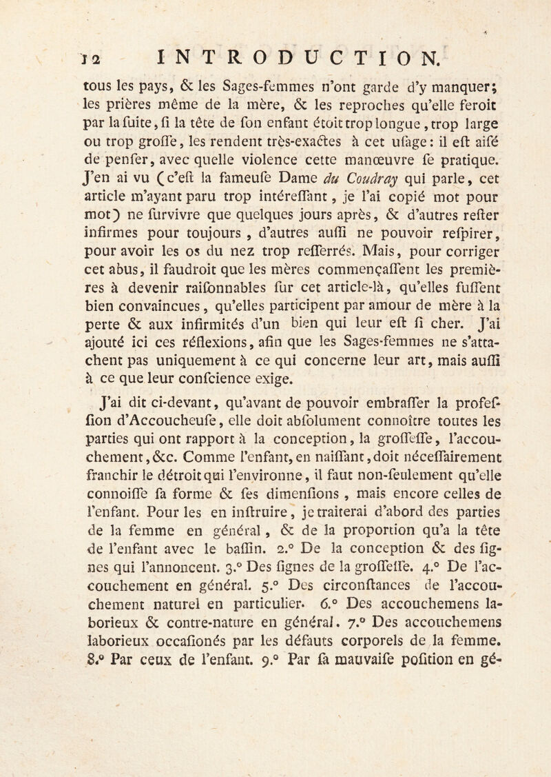 tous les pays, & les Sages-femmes n’ont garde d’y manquer; les prières même de la mère, ôc les reproches qu’elle feroit par la fuite, fi la tête de fon enfant ëcoit trop longue ,trop large ou trop groffe, les rendent très-exaêles à cet ufage : il efl: aifé de penfer, avec quelle violence cette manœuvre fe pratique. J’en ai vu (c’eft la fameufe Dame du Coudra^ qui parle, cet article m’ayant paru trop intéreffant, je l’ai copié mot pour mot) ne furvivre que quelques jours après, & d’autres refter infirmes pour toujours , d’autres auffi ne pouvoir refpirer, pour avoir les os du nez trop reflTerrés. Mais, pour corriger cet abus, il faudroit que les mères commençaflTent les premiè- res à devenir raifbnnables fur cet article-là, qu’elles fulTent bien convaincues, qu’elles participent par amour de mère à la perte & aux infirmités d’un bien qui leur efl: fi cher. J’ai ajouté ici ces réflexions, afin que les Sages-femmes ne s’atta- chent pas uniquement à ce qui concerne leur art, mais aufli à ce que leur confcience exige. > J’ai dit ci-devant, qu’avant de pouvoir embrafler la profef* fion d’Accoucheufe, elle doit abfolument connoître toutes les parties qui ont rapport à la conception, la groirelTe, l’accou- chement, &c. Comme l’enfant,en naiflant,doit nécelTairement franchir le détroit qui l’enyironne, il faut non-feulement qu’elle connoilTe fa forme & fes dimenfîons , mais encore celles de l’enfant. Pour les eninftruire, je traiterai d’abord des parties de la femme en général, & de la proportion qu’a la tête de l’enfant avec le bafîîn. 2.° De la conception 6c des fig- nes qui l’annoncent. 3.° Des fignes de la grolTefle. 4.° De l’ac- couchement en général, 5.° Des circonftances de l’accou- chement naturel en particulier- 6.° Des accoucheraens la- borieux 6c contre-nature en général. 7.° Des accouchemens laborieux occafionés par les défauts corporels de la femme. 8* Par ceux de l’enfant. 9.° Par fa mauvaife pofition en gé-