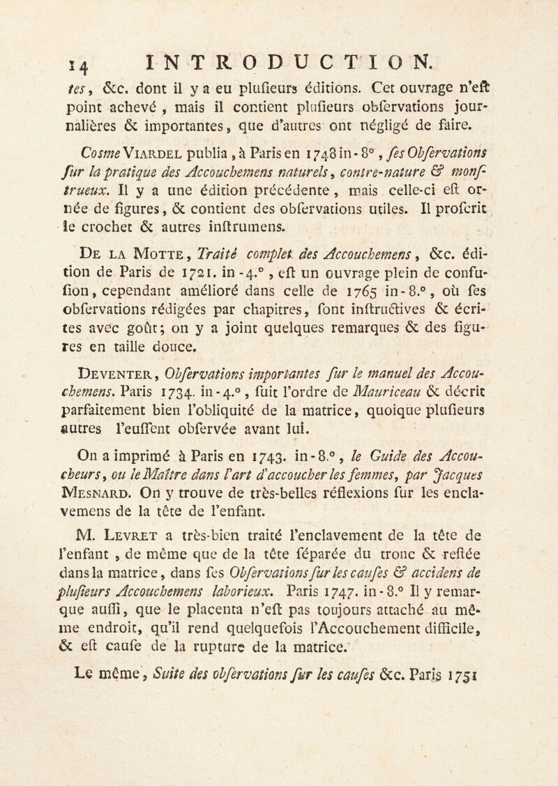 î4 INTRODUCTION. tes, &c. dont il y a eu plufieurs éditions. Cet ouvrage n’eft point achevé , mais il contient plufieurs oblèrvations jour- nalières ôc importantes, fiue d’autres ont négligé de faire. Cosme ViARDEL publia , à Paris en 1748 in • 8°, fes Obfervatîons fur la pratique des Accoucbetnem naturels, contre-nature & monf- trueux. Il y a une édition précédente, mais celle-ci eft or- née de figures, & contient des obfervations utiles. Il profcrit ie crochet & autres inftrumens. De la Motte , Traité complet des Accouchemens, &c. édi- tion de Paris de 1721. in-4.° , eft un ouvrage plein de confu- fion, cependant amélioré dans celle de 1765 in-8.°, où fes obfervations rédigées par chapitres, font inftriiftives & écri- tes avec goût; on y a joint quelques remarques & des figu- res en taille douce. Deventer , Ohfervations importantes fur le manuel des Accou- chemens. Paris 1734. in-4.° , fuit l’ordre de Mauriceau & décrit parfaitement bien l’obliquité de la matrice, quoique plufieurs autres l’eufiTent obfervée avant luî. On a imprimé à Paris en 1743. in-8.° , le Guide des Accou- cheurs, ou le Maître dans Part d’accoucher les femmes, par 'Jacques Mesnard. On y trouve de très-belles réflexions fur les encla- vemens de la tête de l’enfant. M. Levilet a très-bien traité l’enclavement de la tête de l’enfant , de même que de la tête féparée du tronc & refîée dans la matrice, dans fes Ohfervations fur les caufes & accidens de plufeurs Accouchemens laborieux. Paris 1747. in - 8.° Il y remar- que aufii, que le placenta n’eft pas toujours attaché au mê- me endroit, qu’il rend quelquefois l’Accouchement difficile, 6c eft caufe dé la rupture de la matrice.' Le même, Suite des obfervations fur les caufes 6cc. Par|§ 1751