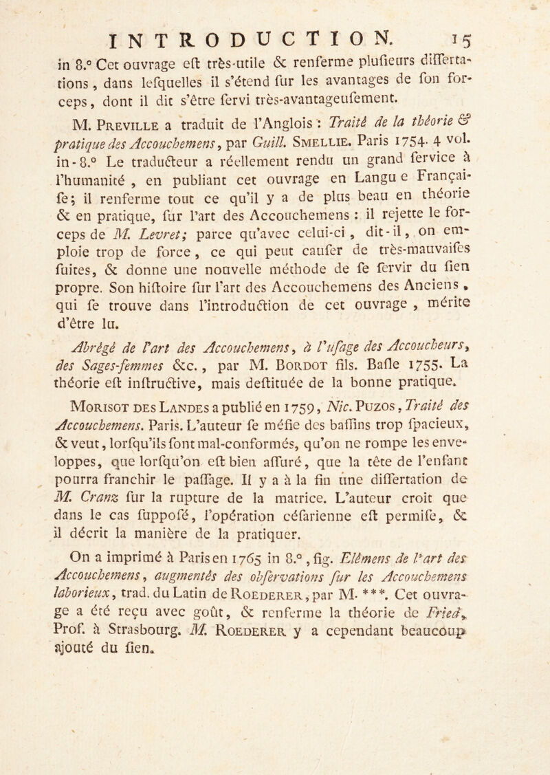 in 8.° Cet ouvrage eft très-utile & renferme plufieiirs differta- lions, dans lefquelles il s’étend fur les avantages de fon for- ceps , dont il dit s’être fervi très-avantageufement. A'I. Preville a traduit de l’Anglois Traité de la théorie â? pratique des Ac CO uchem en s ,'Ç'ox Guill. Smellie. Paris 1754- 4 in-8.° Le traduéleur a réellement rendu un grand fervice à l’humanité , en publiant cet ouvrage en Langu e Françai- fè; il renferme tout ce qu’il y a de plus beau en théoiie & en pratique, fur l’art des Accouchemens : il rejette le for- ceps de M. Levret; parce qu’avec celui-ci, dit-il,, on em- ploie trop de force, ce qui peut caufer de très-rnauvailès fuites, ôc donne une nouvelle méthode de fe fervir du fien propre. Son hiftoire fur fart des Accouchemens des Anciens , qui fe trouve dans l’introduélion de cet ouvrage , mérite d’être lu. Abrégé de Part des Accouchemens, à Tufage des Accoucheurs y des Sages-femmes &c., par M. Bordot fils. Bafle 1755- La théorie eft inftruftive, mais deftituée de la bonne pratique. Morisot des Landes a publié en 1759Nie. Puzos, Traité des Accouchemens. Paris. L’auteur fe méfie des baffins trop fpacieux, tk veut, lorfqu’ils font mal-conformés, qu’on ne rompe les enve- loppes, que lorfqu’on eft bien alfuré, que la tête de l’enfant pourra franchir le palTage. Il y a à la fin une diflertation de M. Cranz fur la rupture de la matrice. L’auteur croit que dans le cas fuppofé, l’opération céfarienne eft permife, ôc il décrit la manière de la pratiquer. On a imprimé à Paris en 1765 in 8.° ,fig. Elémens de Part des Accouchemens y augmentés des obfervations fur les Accouchemens laborieux, trad. du Latin de RoEDERER,-par M- ***. Cet ouvra- ge a été reçu avec goût, ôc renferme la théorie de Frieây Prof, à Strasbourg. M. Roederer y a cependant beaucoup ajouté du fien. X