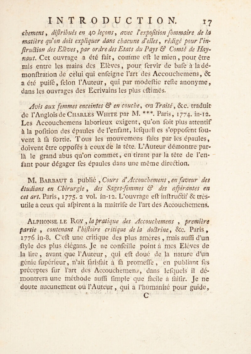 chemens, àijinbuès en 40 leçons, avec Texpofttion fommaîre de lA matière qu'on doit expliquer dans chacune d'elles, rédigé pour l'in- flruStion des Elèves, par ordre des Etats du Pays & Comté de Hay- naut. Cet ouvrage a été fait, comme eft le mien, pour être mis entre les mains des Elèves, pour fervir de bafe à'la dé- monftration de cèlui qui enfeigne l’art des Accouchemens, & a été puifé, félon l’Auteur, qui par modefliie relie anonyme, dans les ouvrages des Ecrivains les plus eftimés. Avis aux femmes enceintes & en couche, ou Traité, &c. traduit- de l’Angloisde Charles White par M. ***. Paris, 1774. in-is. Les Accouchemens laborieux exigent, qu’on foit plus attentif à la pofition des épaules de l’enfant, lefquell es s’oppofent fou- vent h fa fortie. Tous les mouvemens faits par les épaules, doivent être oppofés à ceux dé la tête. L’Auteur démontre par- là le grand abus qu’on commet, en tirant par la tête de l’en- fant pour dégager fes épaules dans une même direélion. M. Barbaut à publie , Cours d'Accouchemens, en faveur des êtudians en Chirurgie, des Sages-femmes & des afpirantes en cet art. Paris, 1775. 2 vol. in-i2. L’ouvrage eft inftru6lif & très- utile à ceux qui afpirent à la maîtrife de Part des Accouchemens. Alphonse LE V.XN , la pratique des Accouchemens , première partie , contenant l'hifloire critique de la do&rine, Sec. Paris, 1776 in-8. C’eft une critique des plus amères , mais auffi d’un ftyle des plus élégans. Je ne confeille point à mes Elèves de la lire, avant que l’Auteur, qui eft doué de la nature d’un génie fupérieur, n’ait fatisfait à fa promefle , en publiant fes préceptes fur Part des Accouchement, dans lefquels il dé- montrera une méthode auffi fimple que facile à faifir. Je ne doute aucunement ou l’Auteur, qui a l’humanité pour guide.