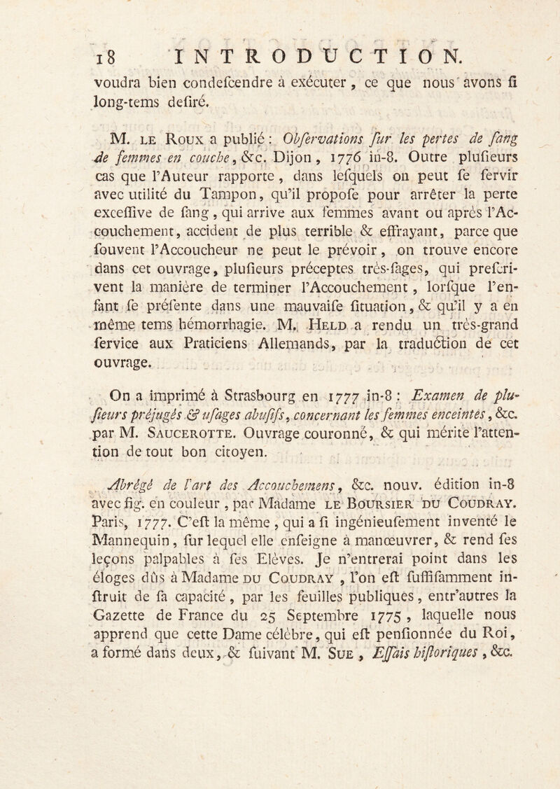 voudra bien condefcendre à exécuter, ce que nous avons fi long-tems defiré. M. LE Roux a publié Obfervalîons fur les pertes de fang Je femmes en couche, &c, Dijon , 1776 iri-8. Outre , plufieurs cas que l’Auteur rapporte, dans lèfquéls on peut fe fervir avec utilité du Tampon, qu’il propofe pour arrêter la perte exceffive de fang, qui arrive aux femriies avant ou après l’Ac- Gpuchement, accident de plus terrible & effrayant, parce que fouveut l’Accoucheur ne peut le prévoir, on trouve encore dans cet ouvrage, plufieurs préceptes très-fages, qui prefcri- vent la manière de terminer l’Accouchement, lorfque l’en- fant, fepréfente dans une mauvaife fituation ,& qu’il y a en -même tems hémorrhagie. ,M.. .HELO .a rendu un très-grand fervice aux Praticiens Allemands, par la traduélion de cet ouvrage. . . . , ; v On a imprimé à Strasbourg en 1777 ,in-8 : Examen de plu- fieurs préjugés 3 Ufages ahufifs, concernant les femmes enceintes ,&c.c. .par M. Saucerotte. Ouvrage couronné, & qui mérite l’atten- tion de tout bon citoyen. Abrégé de T art des Accouchemens, &c. nouv. édition in-8 •t'r- ’ ’ ^ \ ^ ^ v avecfig. en couleur, par Madame le* Boursier nu Coudray. Paris, i 777.'C’efl: la même , qui a fi ingénieufement inventé le Mannequin, fur lequel elle enfeigne à manœuvrer, & rend fes leçons palpables à fes Elèves. Je n’entrerai point dans les jt éloges dûs à Madame DU Coudr-AY , l’on eft fuffifamment in- ftruit de fa capacité, par les feuilles publiques, entr’autres la Gazette de France du 25 Septembre 1775 , laquelle nous apprend que cette Dame célèbre, qui eft penfionnée du Roi, a formé dans deux,,& fuivant' M. Sue , Ejfaîs biflorîques , &a /