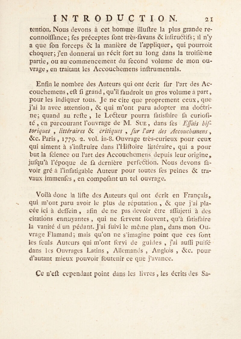 tention. Nous devons à cet homme illuftre la plus grande re- connoiflance; fes préceptes font très-fa vans & inftruélifs; il n’y a que fon forceps & la manière de l’appliquer, qui pourroit choquer; j’en donnerai un récit fort au long dans la troifièmc partie, ou au commencement du fécond volume de mon ou- vrage, en traitant les Accouchemens inftrumentais. Enfin le nombre des Auteurs qui ont écrit fur Part des Ac- couchemens , eft fi grand, qu’il faudroit un gros volume à part, pour les indiquer tous. Je ne cite que proprement ceux, que j’ai lu avec attention, & qui m’ont paru adopter ma doétri- ne; quand au refte , le Leéleur pourra fatisfaire fa curiofi- té , en parcourant l’ouvrage de M. Sue, dans fes Ejjais bif- îoriques , littéraires & critiques , fur l'art des Accoucheinens, &c. Paris, 1779. 2. vol. in-8. Ouvrage très-curieux pour ceux qui aiment à s’inftruire dans l’Hiftoire LUtéraire, qui a pour but la fcience ou l’art des Accouchemens depuis leur origine, jufqu’à l’époque de fa dernière perfeélion. Nous devons fa- voir gré cà l’infatigable Auteur pour toutes fes peines & tra- vaux immenfes, en compofant un tel ouvrage. Voilà donc la lifte des Auteurs qui ont écrit en Français, qui m’ont paru avoir le plus de réputation , & que j’ai pla- cée ici à deflein , afin de ne pas devoir être aflujetti à des citations ennuyantes, qui ne fervent fouvent, qu’à fatisfaire la vanité d un pédant. J’ai fuivi le même plan, dans mon Ou- vrage Flamand; mais qu’on ne s'imagine point que ces font les feuls Auteurs qui m’ont fêrvi de guides , j’ai aufiî puifé dans les Ouvrages Latins , Allemands , Anglois , &c. pour d’autant mieux pouvoir foutenir ce que j’avance. Ce ü’efi: cependant point dans les livres, les écrits des Sa-