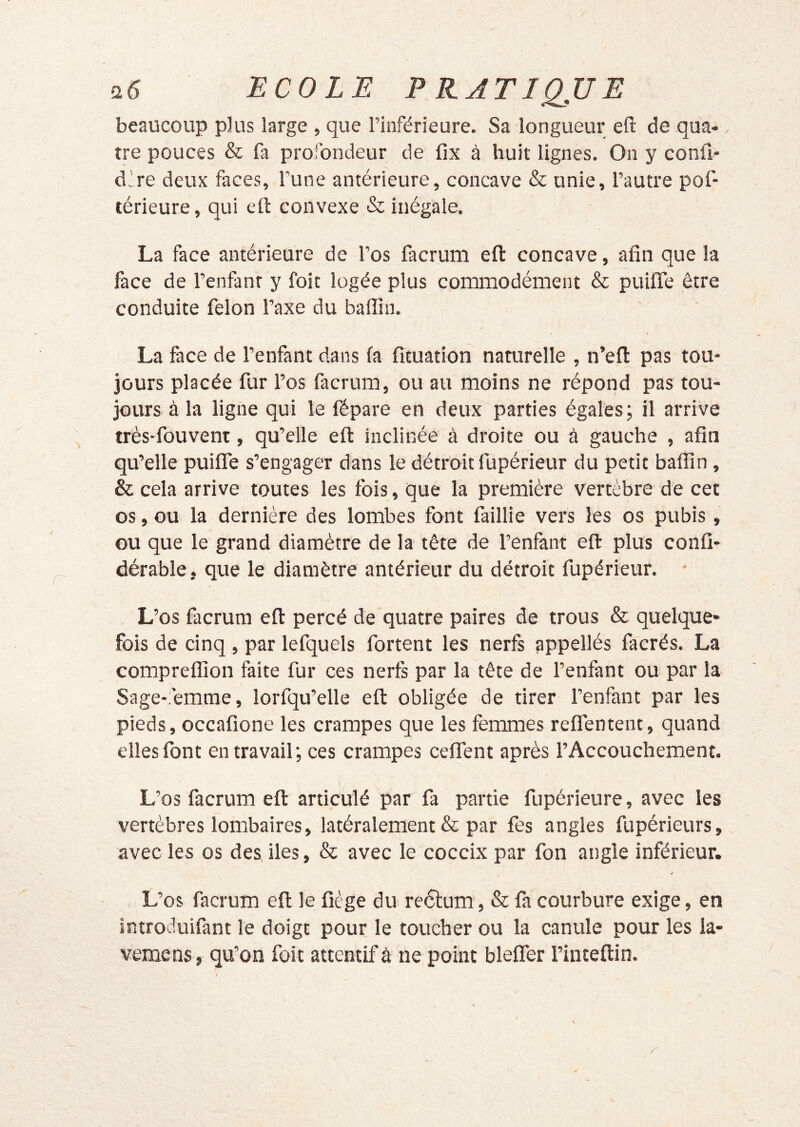 beaucoup plus large , que l’inférieure. Sa longueur eft de qua- tre pouces & fa profondeur de fix à huit lignes. On y confi* d!re deux faces, l’une antérieure, concave & unie, l’autre pof- térieure, qui eft convexe & inégale. La face antérieure de l’os lacrum eft concave, afin que la face de l’enfant y foit logée plus commodément & puiflTe être conduite félon l’axe du baffin. La face de l’enfant dans fa fituation naturelle , n’eft pas tou- jours placée fur l’os facrum, ou au moins ne répond pas tou- jours à la ligne qui le fépare en deux parties égales; il arrive très-fouvent, qu’elle eft inclinée à droite ou à gauche , afin qu’elle puifle s’engager dans le détroit fupérieur du petit baffin, & cela arrive toutes les fois, que la première vertèbre de cet os, ou la dernière des lombes font faillie vers les os pubis, ou que le grand diamètre de la tête de l’enfant eft plus confi- dérable, que le diamètre antérieur du détroit fupérieur. L’os facrum eft percé de quatre paires de trous & quelque- fois de cinq, par lefquels fortent les nerfs appellés facrés. La compreffion faite fur ces nerfs par la tête de l’enfant ou par la Sage-femme, lorfqu’elle eft obligée de tirer l’enfant par les pieds, occafione les crampes que les femmes reffentent, quand elles font en travail; ces crampes ceffent après l’Accouchement. L’os facrum eft articulé par fa partie fupérieure, avec les vertèbres lombaires, latéralement & par fes angles fupérieurs, avec les os des lies, & avec le coccix par fon angle inférieur. L’os facrum eft le fiége du reélum, & fa courbure exige, en introduifant le doigt pour le toucher ou la canule pour les la- vemens, qu’on foit attentif â ne point blefler l’inteftin.