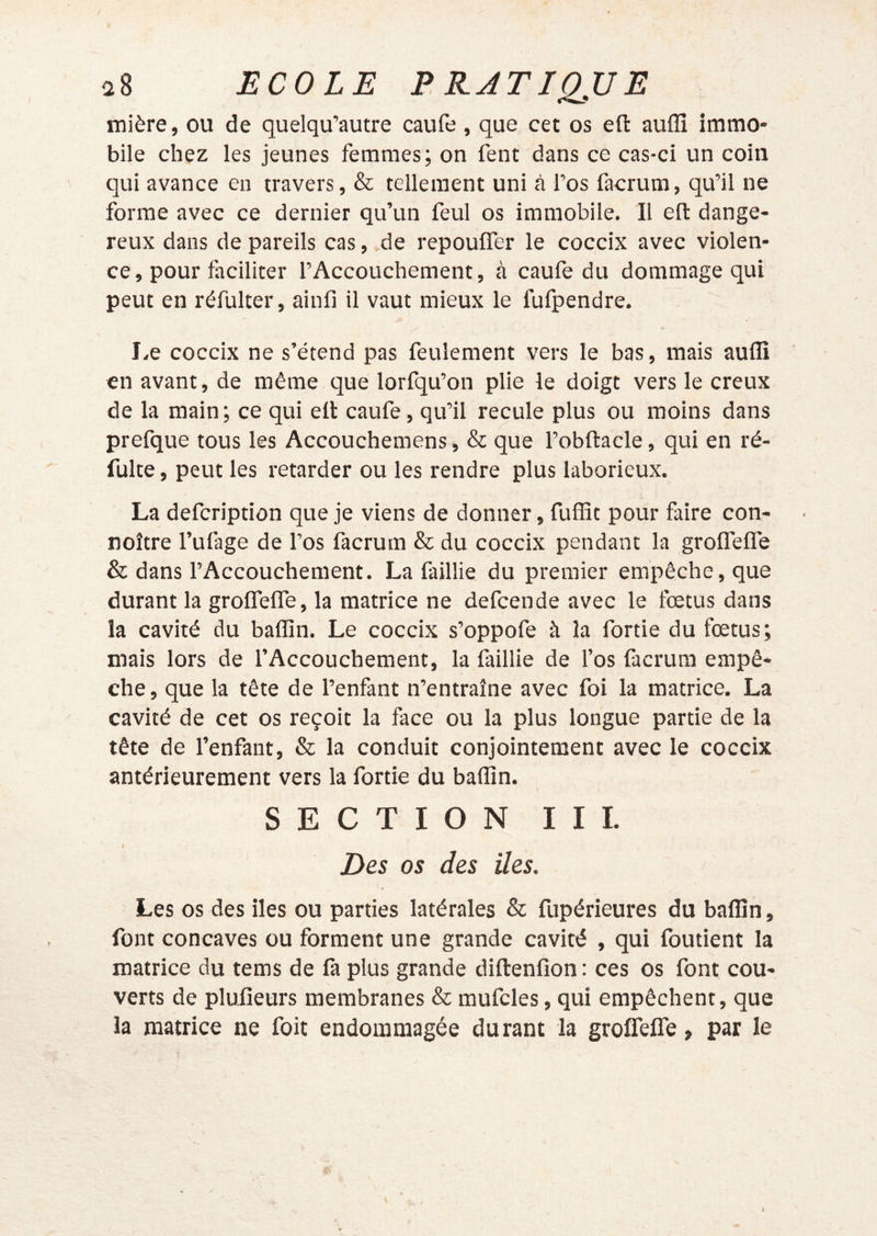 mière, ou de quelqu’autre caufe, que cet os efl: auflî immo- bile chez les jeunes femmes; on fent dans ce cas-ci un coin qui avance en travers, & tellement uni à l’os facrum, qu’il ne forme avec ce dernier qu’un feul os immobile. Il efl: dange- reux dans de pareils cas, de repouflTer le coceix avec violen- ce, pour faciliter l’Accouchement, à caufe du dommage qui peut en réfulter, ainfi il vaut mieux le fufpendre. J.e coceix ne s’étend pas feulement vers le bas, mais auflî en avant, de même que lorfqu’on plie le doigt vers le creux de la main ; ce qui efl: caufe, qu’il recule plus ou moins dans prefque tous les Accouchemens, & que l’obftacle, qui en ré- fulte, peut les retarder ou les rendre plus laborieux. La defeription que je viens de donner, fuflic pour faire con- noître l’ufage de l’os facrum & du coceix pendant la groifelfe & dans l’Accouchement. La faillie du premier empêche, que durant la groifelfe, la matrice ne defeende avec le fœtus dans la cavité du baflîn. Le coceix s’oppofe à la fortie du fœtus; mais lors de l’Accouchement, la laillie de fos facrum empê- che, que la tête de l’enfant n’entraîne avec foi la matrice. La cavité de cet os reçoit la face ou la plus longue partie de la tête de l’enfant, & la conduit conjointement avec le coceix antérieurement vers la fortie du baflin. SECTION III. Des os des îles. ' Les os des lies ou parties latérales & fupérieures du baflîn, font concaves ou forment une grande cavité , qui foutient la matrice du tems de fa plus grande diftenfion : ces os font cou- verts de plufieurs membranes & mufcles, qui empêchent, que la matrice ne foit endommagée durant la groifelfe, par le