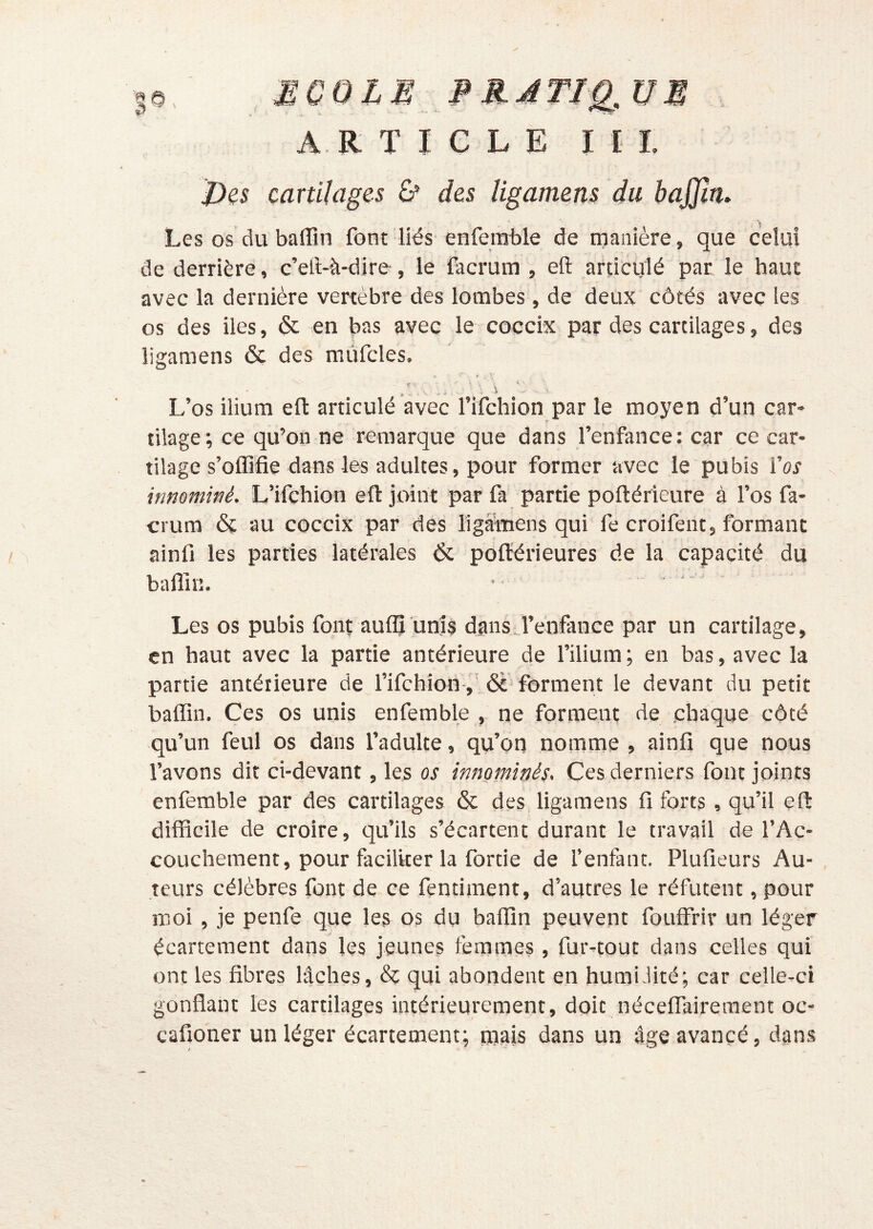 A R T I C L E I I 1 j)es cartilages ù' des ligamens du bajjln. ■ Les os du baffin font liés enferable de manière, que celui de derrière, c’ell-à-dire, le facrum , efl: articulé par le haut avec la dernière vertèbre des lombes , de deux côtés avec les os des iles, 6c en bas avec le coccix par des cartilages, des ligamens 6ç des mûfcles. L’os ilium efl articulé avec l’ifchion par le moyen d’un car- tilage; ce qu’on ne remarque que dans l’enfance: car ce car- tilage s’offifie dans les adultes, pour former avec le pubis l’or innominé. L’ifchion efl: joint par fa partie poflérieure à l’os fa- crum 6c au coccix par des liga-mens qui fe croifent, formant ainfi les parties latérales 6c pofl'érieures de la capacité du baffin. • ■ ' Les os pubis font auffi unis dans l’enfance par un cartilage, en haut avec la partie antérieure de l’ilium ; en bas, avec la partie antérieure de fifehion-,' 6è‘ forment le devant du petit baffin. Ces os unis enfemble , ne forment de chaque côté qu’un feul os dans l’adulte, qu’on nomme , ainfi que nous l’avons dit ci-devant, les os innominés. Ces derniers font joints enfemble par des cartilages 6c des ligamens fi forts, qu’il efl difficile de croire, qu’ils s’écartent durant le travail de l’Ac- couchement, pour faciliter la fortie de l’enfant. Plufieurs Au- teurs célèbres font de ce fentiment, d’autres le réfutent, pour moi , je penfe que les os du baffin peuvent fouffrir un léger écartement dans les jeunes femmes, fur-tout dans celles qui ont les fibres lâches, & qui abondent en humi.lité; car celle-ci gonflant les cartilages intérieurement, doit néceflairement oc- cafioner un léger écartement: mais dans un âge avancé, dans